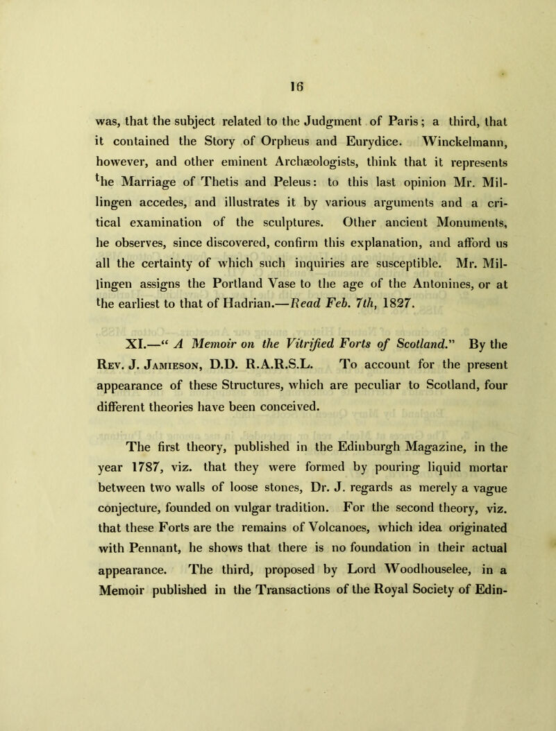 was, that the subject related to the Judgment of Paris; a third, that it contained the Story of Orpheus and Eurydice. Winckelmann, however, and other eminent Archaeologists, think that it represents ^he Marriage of Thetis and Peleus: to this last opinion Mr. Mil- lingen accedes, and illustrates it by various arguments and a cri- tical examination of the sculptures. Other ancient Monuments, he observes, since discovered, confirm this explanation, and afford us all the certainty of which such inquiries are susceptible. Mr. Mil- lingen assigns the Portland Vase to the age of the Antonines, or at the earliest to that of Hadrian.—Bead Feb. 7th, 1827. XI.—“ A Memoir on the Vitrified Forts of Scotland.’1' By the Rev. J. Jamieson, D.D. R.A.R.S.L. To account for the present appearance of these Structures, which are peculiar to Scotland, four different theories have been conceived. The first theory, published in the Edinburgh Magazine, in the year 1787, viz. that they were formed by pouring liquid mortar between two walls of loose stones, Dr. J. regards as merely a vague conjecture, founded on vulgar tradition. For the second theory, viz. that these Forts are the remains of Volcanoes, which idea originated with Pennant, he shows that there is no foundation in their actual appearance. The third, proposed by Lord Woodhouselee, in a Memoir published in the Transactions of the Royal Society of Edin-