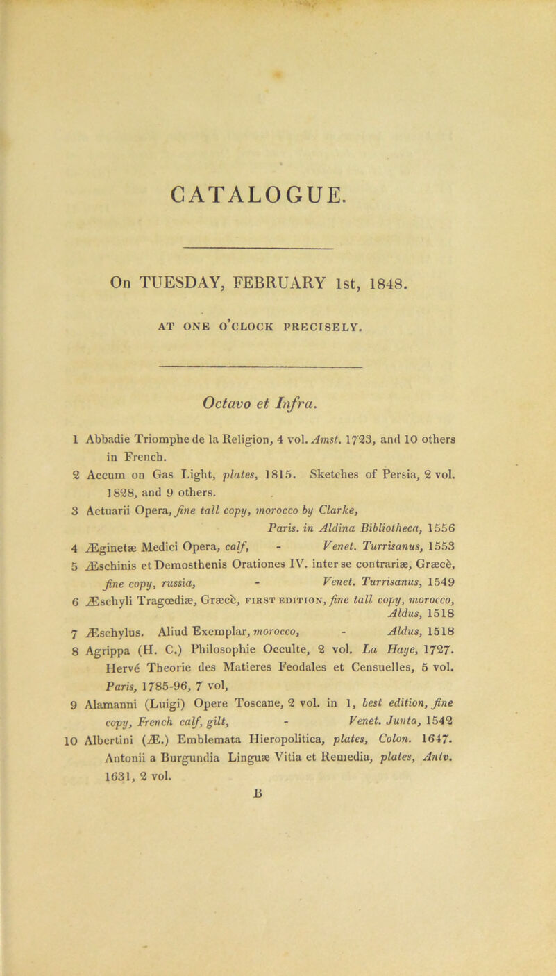 On TUESDAY, FEBRUARY 1st, 1848. AT ONE O’CLOCK PRECISELY. Octavo et Infra. 1 Abbadie Triomphede la Religion, 4 vol.Amst. 1723, and 10 others in French. 2 Accum on Gas Light, plates, 1815. Sketches of Persia, 2 vol. 1828, and 9 others. 3 Actuarii Opera, fine tall copy, morocco by Clarke, Paris, in Alclina Bibliotheca, 1556 4 iEginetae Medici Opera, calf, - Venet. Turrisanus, 1553 5 iEscbinis et Demosthenis Orationes IV. inter se contrariee, Grsecb, fine copy, russia, - Venet. Turrisanus, 1549 6 iEschyli Tragoediae, Graecb, first edition, fine tall copy, morocco, Aldus, 1518 7 JSschylus. Aliud Exemplar, morocco, - Aldus, 1518 8 Agrippa (H. C.) Philosophic Occulte, 2 vol. La Ilaye, 1727- Herv6 Theorie des Matieres Feodales et Censuelles, 5 vol. Paris, 1785-96, 7 vol, 9 Alamanni (Luigi) Opere Toscane, 2 vol. in 1, best edition, fine copy, French calf, gilt, - Venet. Junta, 1542 10 Albertini (.E.) Emblemata Hieropolitica, plates, Colon. 1647. Antonii a Burgundia Linguae Vitia et Reniedia, plates, Antv. 1631, 2 vol. 13