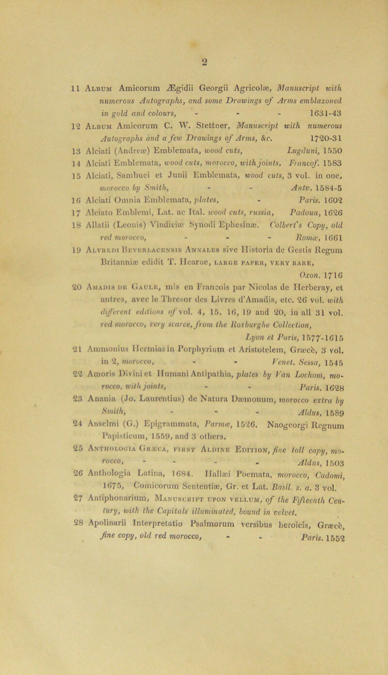 11 Album Amicorum iEgidii Georgii Agricola;, Manuscript with numerous Autographs, and some Drawings of Arms emblazoned in gold and colours, - 1631-43 12 Album Amicorum C. W. Stettner, Manuscript with numerous Autographs and a few Drawings of Arms, &c. 1720-31 13 Alciati (Andrese) Emblemata, wood cuts, Lugduni, 1550 14 Alciati Emblemata, wood cuts, morocco, with joints, Francof. 15S3 15 Alciati, Sambuci et Junii Emblemata, wood cuts, 3 vol. in one, morocco by Smith, - - Antv. 1584-5 16 Alciati Omnia Emblemata, plates, - Paris. 1602 17 Alciato Etnblemi, Lat. ac Ital. wood cuts, russia, Padoua, 1626 18 Allatii (Leonis) Yindieia; Synodi Ephesinae. Colbert's Copy, old red morocco, - Roma;, 1661 19 Alviikdi Bkverlacensis Annales sive Historia de Gestis Regum Britannia; edidit T. llcarne, large paper, very rare, Oxon. in6 20 Amadls de Gaulk, mis cn Francois par Nicolas de Herberay, et uiitrcs, avec le Thro,-or dcs Livrcs d’Amadis, etc. 26 vol. with dijfcrcnt editions of vol. 4, 15, 16, 19 and 20, in all 31 vol. red morocco, ray scarce, from the Roxburglie Collection, I.yon et Paris, 1577-1615 21 Ammonius llcrmiasin Porphyrium cl Aristotelem, Graecb, 3 vol. in 2, morocco, - - Vend. Sessa, 1545 22 Amoris Divini et Humani Antipathia, plates by Fan Lochom, mo- rocco, with joints, - - Paris. 1628 23 Anania (Jo. Laurentius) de Natura Dannonum, morocco extra by Smith, - - - Aldus, 1589 24 Ansclmi (G.) Epigrammata, Parma, 1526. Naogeorgi Regnum l’apisticum, 1559, and 3 others. 25 Antuologia Grasca, first Ai.dine Edition, fine toll copy, mo- rocco, - - - Aldus, 1503 26 Anthologia Latina, 1684. Hallaei Poemata, morocco, Cadomi, 1675, Comicorum Sentential, Gr. et Lat. Basil, s. a. 3 vol. 27 Antiphonarium, Manuscript upon vellum, of the Fifteenth Cen- tury, with the Capitals illuminated, bound in velvet. 28 Apolinarii Interpretatio Psalmorum versibus heroicis, Grach, fine copy, old red morocco, - - Paris. 1552