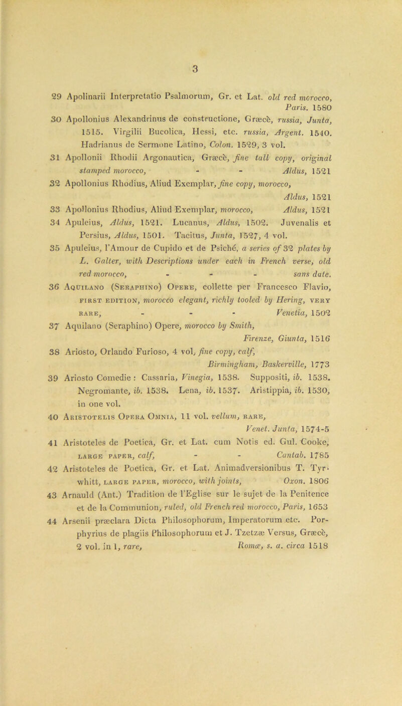 29 Apolinarii Interprctatio Psalmorum, Gr. et Lat. old red morocco, Paris. 1580 30 Apollonius Alexandrinus de constructione, Graec&, russia, Junta, 1515. Virgilii Bucolica, Hessi, etc. russia, Urgent. 1540. Hadrianus de Sermone Latino, Colon. 1529, 3 vol. 31 Apollonii Rhodii Argonautica, Graece, fine tall copy, original stamped morocco, - - Aldus, 1521 32 Apollonius Rhodius, Aliud Exemplar, fine copy, morocco, Aldus, 1521 33 Apollonius Rhodius, Aliud Exemplar, morocco, Aldus, 1521 34 Apuleius, Aldus, 1521. Lucanus, Aldus, 1502. Juvenalis et Persius, Aldus, 1501. Tacitus, Junta, 1527, 4 vol. 35 Apuleius, 1’Amour de Cupido et de Psichd, a series of 32 plates by L. Gaiter, with Descriptions under each in French verse, old red morocco, - sans date. 36 Aquilano (Seraphino) Opere, collette per Francesco Flavio, first edition, morocco elegant, richly tooled by Hering, very rare, - - Venetia, 1502 37 Aquilano (Seraphino) Opere, morocco by Smith, Firenze, Giunta, 1516 38 Ariosto, Orlando Furioso, 4 vol, fine copy, calf, Birmingham, Basherville, 1773 39 Ariosto Comedie : Cassaria, Vinegia, 1538. Suppositi, ib. 153S. Negromante, ib. 1538. Lena, ib. 1537. Aristippia, ib. 1530, in one vol. 40 Akistotelis Opera Omnia, 11 vol. vellum, rare, Venet. Junta, 1574-5 41 Aristoteles de Poetica, Gr. et Lat. cum Notis ed. Gul. Gooke, large paper, calf, - - Cantab. 1785 42 Aristoteles de Poetica, Gr. et Lat. Animadversionibus T. Tyr- whitt, large paper, morocco, with joints, Oxon. 1S06 43 Arnauld (Ant.) Tradition de l’Eglise sur le sujet de la Penitence et de la Communion, ruled, old French red morocco, Paris, 1653 44 Arsenii prseclara Dicta Philosophorum, Imperatorum etc. Por- phyrius de plagiis Philosophorum et J. Tzetzse Versus, Grsecb, 2 vol. in 1, rare, Romce, s. a. circa 1518