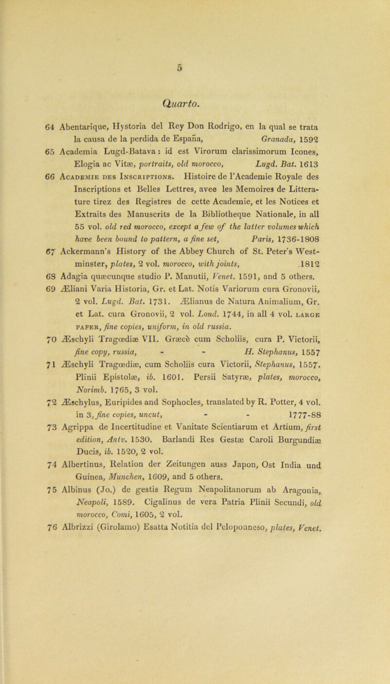 Quarto. 64 Abentarique, Hystoria del Rey Don Rodrigo, en la qual se trata la causa de la perdida de Espana, Granada, 1592 65 Academia Lugd-Batava: id est Virorum clarissimorum leones, Elogia ac Vitae, portraits, old morocco, Lugd. Bat. 1613 66 Academie des Inscriptions. Histoire de l’Acadeniie Royale des Inscriptions et Belles Lettres, avee les Memoires de Litera- ture tirez des Registres de cette Academie, et les Notices et Extraits des Manuscrits de la Bibliotheque Nationale, in all 55 vol. old red morocco, except a few of the latter volumes which have been bound to pattern, a fine set, Paris, 1736-1808 67 Ackermann’s History of the Abbey Church of St. Peter’s West- minster, plates, 2 vol. morocco, with joints, 1812 6S Adagia quaecunque studio P. Manutii, Venet. 1591, and 5 others. 69 iEliani Varia Historia, Gr. et Lat. Notis Variorum cura Gronovii, 2 vol. Lugd. Bat. 1731. iElianus de Natura Animalium, Gr. et Lat. cura Gronovii, 2 vol. Loud. 1744, in all 4 vol. large paper, fine copies, uniform, in old russia. 70 iEscbyli Tragcediae VII. Graecfe cum Scholiis, cura P. Victorii, fine copy, russia, - - H. Stephanus, 1557 71 iEschyli Tragoediae, cum Scholiis cura Victorii, Stephanus, 1557. Plinii Epistolae, ib. 1601. Persii Satyrae, plates, morocco, Norimb. 1765, 3 vol. 72 iEschylus, Euripides and Sophocles, translated by R. Potter, 4 vol. in 3, fine copies, uncut, - - 1777-88 73 Agrippa de Incertitudine et Vanitate Scientiarum et Artium, first edition, An tv. 1530. Barlandi Res Gestae Caroli Burgundiae Ducis, ib. 1520, 2 vol. 74 Albertinus, Relation der Zeitungen auss Japon, Ost India und Guinea, Munchen, 1609, and 5 others. 75 Albinus (Jo.) de gestis Regum Neapolitanorum ab Aragonia, Neapoli, 1589. Cigalinus de vera Patria Plinii Secundi, old morocco, Comi, 1605, 2 vol. 76 Albrizzi (Girolamo) Esatta Notitia del Peloponneso, plates, Venet,