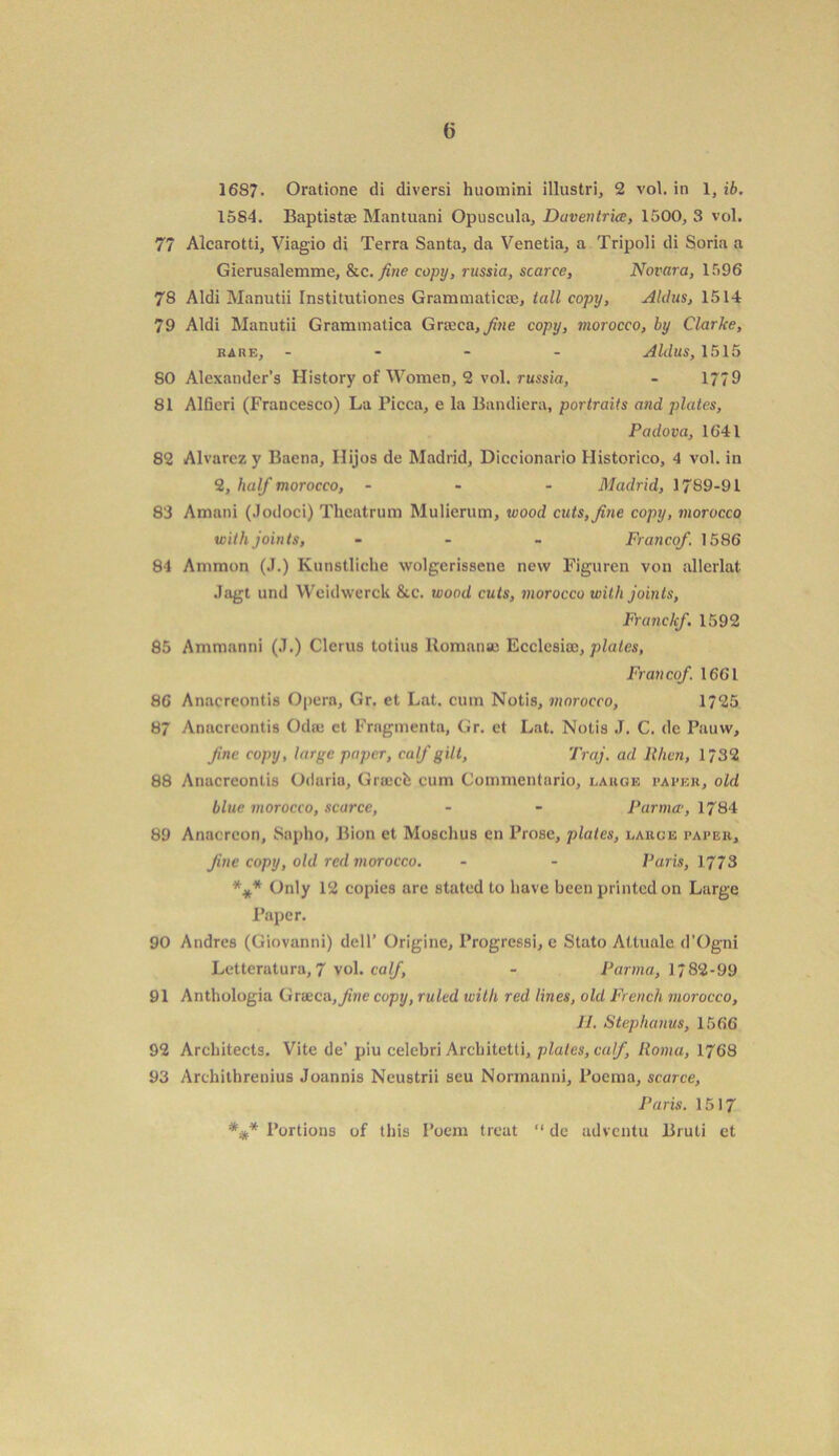 1687. Oratione di diversi huomini illustri, 2 vol. in 1, ib. 1584. Baptist* Mantuani Opuscula, Duventrice, 1500, 3 vol. 77 Alcarotti, Viagio di Terra Santa, da Venetia, a Tripoli di Soria a Gierusalemme, &c. fine copy, russia, scarce, Novara, 1596 78 Aldi Manutii Institutiones Grammatical, tall copy, Aldus, 1514 79 Aldi Manutii Grammatica Grxca, fine copy, viorocco, by Clarke, bare, - - - Aldus, 1515 SO Alexander’s History of Women, 2 vol. russia, - 17/9 81 Alfieri (Francesco) La Picca, e la Bandiera, portraits and plates, Padova, 1641 82 Alvarez y Baena, Ilijos de Madrid, Diccionario Historico, 4 vol. in 2, half morocco, - Madrid, 1789-91 83 Amani (Jodoci) Theatrum Mulierum, wood cuts, fine copy, morocco with joints, - Francof. 1586 84 Ammon (J.) Kunstliche wolgerissene new Figuren von allerlat Jagt und Weidwerck &c. wood cuts, morocco with joints, Franclcf. 1592 85 Ammanni (.1.) Clerus totius ltomanae Ecclesiae, plates, Francof 1661 86 Anacrcontis Opera, Gr. et Lat. cum Notis, morocco, 1725 87 Anacrcontis Odce ct Frngmenta, Gr. et Lat. Notis J. C. de Pauw, Jine copy, large paper, calf gilt, Traj. ad llhcn, 1732 88 Anacrcontis Odaria, Graccfe cum Commentario, lakge paper, old blue morocco, scarce, - - Parma-, 1784 89 Anacreon, Sapho, Bion et Moschus en Prose, plates, large paper, fine copy, old red morocco. - - Paris, 1773 *** Only 12 copies are stated to have been printed on Large Paper. 90 Andres (Giovanni) dell’ Origine, Progressi, e Stato Altuale d’Ogni Letteratura, 7 vol. calf, - Parma, 1782-99 91 Anthologia Grseca,^ne copy, ruled with red lines, old French morocco, II. Stephanus, 1566 92 Architects. Vite de’ piu celebri Arcbitetti, plates, calf, Roma, 1768 93 Archithrenius Joannis Neustrii seu Normanni, Poema, scarce, Paris. 1517 *#* Portions of this Poem treat “ de adventu Bruti et