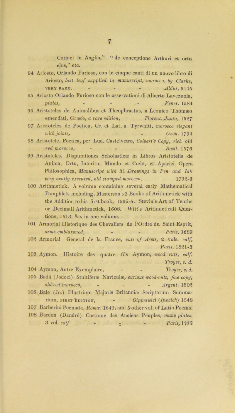 Corinei in Anglia,” “ de conceptione Arthuri et ortu ejus,” etc. 94 Ariosto, Orlando Furioso, con le cinque canti di un nuovo libro di Ariosto, last leaf supplied in manuscript, morocco, by Clarke, VERY RARE, ... Aldus, 5145 95 Ariosto Orlando Furioso con le osservationi di Alberto Lavezuola, plates, ... Venet. 15S4 96 Aristoteles de Animalibus et Theophrastus, a Leonico Thomaeo emendati, Graecfe, a rare edition, Florent. Junta, 1527 97 Aristoteles de Poetica, Gr. et Lat. a Tyrwhitt, morocco elegant with joints, - - - Oxon. 1794 i 98 Aristotele, Poetica, per Lud. Castelvetro, Colbert's Copy, rich old red morocco, ... Basil. 1576 99 Aristoteles. Disputationes Scholasticae in Libros Aristotelis de Anima, Ortu, Interitu, Mundo et C'oelo, et Aparici Opera Philosophica, Manuscript with 31 Drawings in Pen and Ink very neatly executed, old stamped morocco, 1732-3 100 Arithmetick. A volume containing several early Mathematical Pamphlets including, Masterson’s3 Books of Arithmetick with the Addition to his first book, 1592-5. Stevin’s Art of Tenths or Pecimall Arithmetick, 1608. Witt’s Arithmeticall Ques- tions, 1613. &c. in one volume. 101 Armorial Historique des Chevaliers de l’Ordre du Saint Esprit, arms emblazoned, - - Paris, 1689 102 Armorial General de la France, cuts of Arms, 2 vols. calf, Paris, 1821-3 103 Aymon. Histoire des quatre fils Aymon, wood cuts, calf. Troyes, s. d. 104 Aymon, Autre Exemplaire, - - Troyes, s. d. 105 Badii (Jodoci) Stultiferse Naviculae, curious wood-cuts, fine copy, old red morocco, - Argent. 1502 106 Bale (Jo.) lllustrium Majoris Britanni® Scriptorum Summa- rium, first Edition, - Gippeswici (Ipswich) 1548 107 Barberini Poemata, Romce, 1643, and 5 other vol. of Latin Poems. 108 Bardon (Dandrd) Costume des Anciens Peuples, many plates, 3 vol. calf - - Paris, 1772