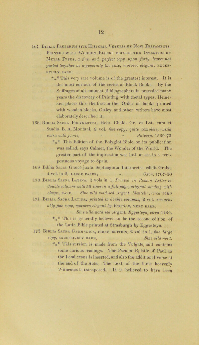 167 Biblia Pauperum sive Histokia Veteris et Novi Testamenti, Printed with Wooden Blocks before the Invention of Metal Types, a fine and perfect copy upon forty leaves not pasted together as is generally the case, morocco elegant, exces- sively rare. ***This very rare volume is of the greatest interest. It is tlie most curious of the series of Block Books. By the Suffrages of all eminent Bibliographers it preceded many years the discovery of Printing with metal types, Heine- ken places this the lirst in the Order of books printed with wooden blocks, Ottley and other writers have most elaborately described it. 168 Biblia Sacra Polyglotta, Ilebr. Chald. Gr. et Lat. cura et Studio B. A. Montani, 8 vol. tine copy, quite complete, russia exha with joints, - - Antverp. 1569-73 %.* This Edition of the Polyglot Bible on its publication was called, says Calmet, the Wonder of the World. The greater part of the impression was lost at sea in a tem- pestuous voyage to Spain. 169 Biblia Sacra Gneccjuxta Scptuagiuta Intcrpretes eclidit Grabe, 4 vol. in 2, large paper, - Oxon. 1707-20 170 Biblia Sacra Latina, 2 vols in 1, Printed in Roman Letter in double columns with 56 lines in a full page, original binding with clasps, rare. Sine ulld void sed Argent. Mentelin, circa 1469 171 Biblia Sacra Latina, printed in double columns, 2 vol. remark- ably fine copy, morocco elegant by Bozerian, very rare. Sine ulld notd sed Argent. Eggesteyn, circa 1469. *** This is generally believed to be the second edition of the Latin Bible printed at Strasburgh by Eggesteyn. 17? Biblia Sacra Gkrmanica, first edition, 2 vol in \,fine large copy, excessively rare. Sine ulld notd. *** Ti.is version is made from the Vulgate, and contains some curious readings. The Pseudo Epistle of Paul to the Laodiceans is inserted, and also the additional verse at the end of the Acts. The text of the three heavenly Witnesses is transposed. It is believed to have been