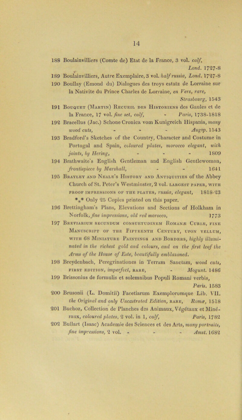 1SS Boulainvilliers (Comte de) Etat de la France, 3 vol. calf, Load. 1727-8 1S9 Boulainvilliers, Autre Exemplaire, 3 vol. halfrussia, Lond. 1727-8 190 Boullay (Emontl du) Dialogues des troys estatz de Lorraine sur la Nativite du Prince Charles de Lorraine, en Vers, rare, Strasbourg, 1543 191 Bouquet (Martin) Recueiu des Histouiens des Gaules et de la France, 17 vol. fine set, calf, - Paris, 173S-1818 192 Bracellus (Jac.) Schone Cronica vom Kunigreich Hispania, many wood cuts, ... Augsp. 1543 193 Bradford’s Sketches of the Country, Character and Costume in Portugal and Spain, coloured plates, morocco elegant, with joints, by Hering, - - - 1809 194 Brathwaite's English Gentleman and English Gentlewoman, frontispiece by Marshall, - - 1641 195 Bkaylky and Neale's History and Antiquities of the Abbey Church of St. Peter’s Westminster, 2 vol. largest paper, with proof impressions of the plates, russia, elegant, 1818-23 *** Only 25 Copies printed on this paper. 196 Brcttingham's Plans, Elevations and Sections of Holkham in Norfolk, fine impressions, old red morocco, 1773 197 Breviarium secundum consuetudinem Romance Curias, fine Manuscript of the Fifteenth Century, upon vellum, with 68 Miniature Paintings and Borders, highly illumi- nated in the richest gold and colours, and on the first leaf the Arms of the House of Este, beautifully emblazoned. 198 Breydcnbuch, Peregrinationes in Terrain Sanclam, wood cuts, first edition, imperfect, rare, - Mogunt. 1486 199 Brissonius de fonnulis et solemnibus Populi Romani verbis, Paris. 1583 200 Brusonii (L. Domitii) Facetiarum Exemplorumque Lib. VII. the Original and only Uncastrated Edition, rare, Rumce, 1518 201 Buchoz, Collection de Planches dss Animaux, V6gdtaux etMine- raux, coloured plates, 2 vol. in 1, calf, Paris, 1782 202 Bullart (Isaac) Academie des Sciences et des Arts, many portraits, fine impressions, 2 vol. ... Amst. 1682