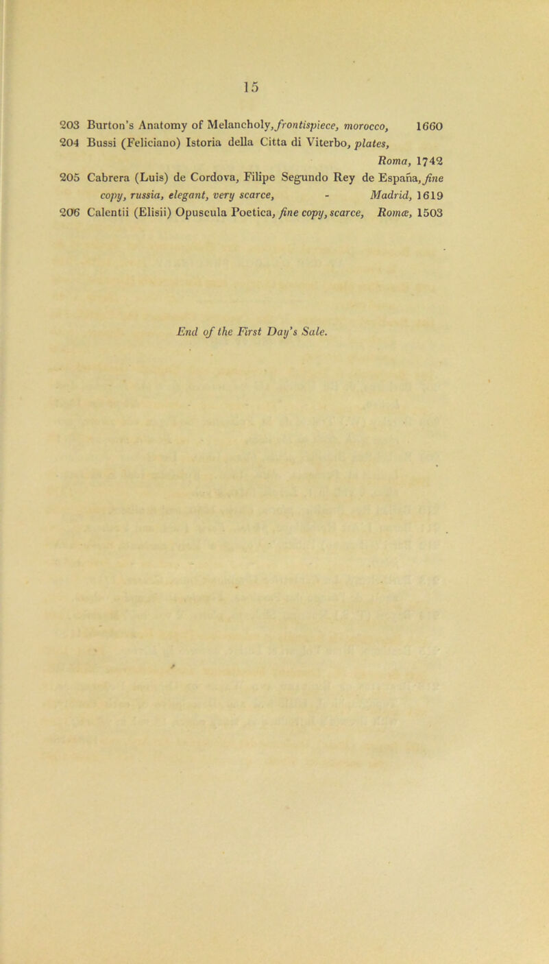 203 Burton’s Anatomy of Melanch oly,/ro«tispiece, morocco, 1660 204 Bussi (Feliciano) Istoria della Citta di Viterbo, plates, Roma, 1742 205 Cabrera (Luis) de Cordova, Filipe Segundo Rey de Espana,yiHe copy, russia, elegant, very scarce, - Madrid, 1619 206 Calentii (Elisii) Opuscula Poetica, fine copy, scarce, Romce, 1503 End of the First Day’s Sale.
