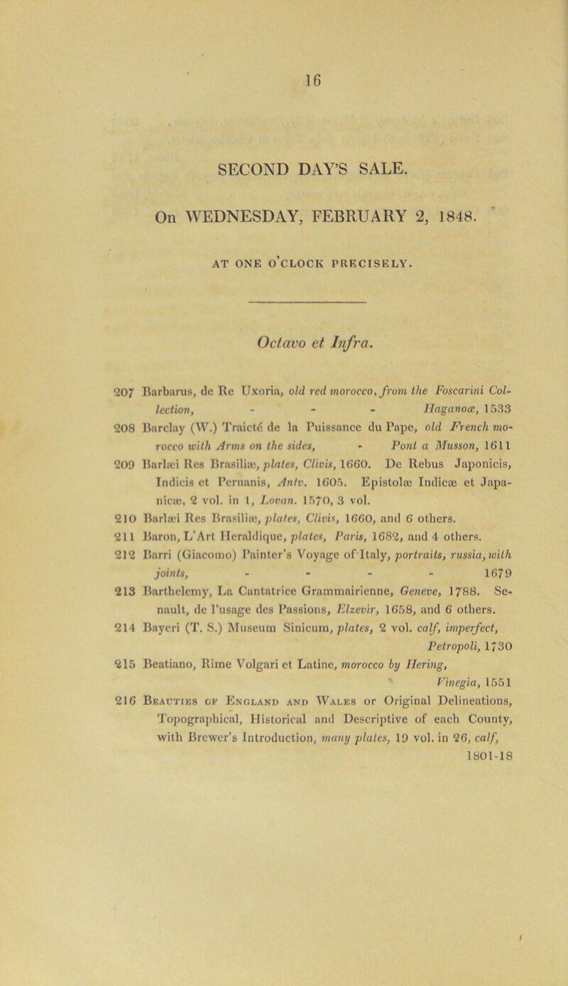 SECOND DAY’S SALE. On WEDNESDAY, FEBRUARY 2, 1848. AT ONE O’CLOCK PRECISELY. Octavo et Infra. 207 Barbaras, dc Rc Uxoria, old red morocco, from Ike Foscarini Col- lection, - - llaganoce, 1533 208 Barclay (W.) Traictd de la Puissance du Pape, old French mo- rocco with Arms on the sides, - Pont a Musson, 1611 209 Burliei Res Brasiliae, plates, Clivis, 1660. Dc llebus Japonicis, Indicis ct Peruanis, Antv. 1605. Epistolae Indicee et Japa- nicie, 2 vol. in l, Lovan. 1570, 3 vol. 210 Barliei Res Brasilia, plates, Clivis, 1660, and 6 others. 211 Baron, L’Art Ilcrnldique, plates, Paris, 1682, and 4 others. 212 Ilarri (Giacomo) Painter’s Voyage ofltaly, portraits, russia,wilh joints, - - - - 1679 213 Barthclcmy, La Cantatrice Grammairienne, Geneve, 1788. Se- nault, de l'usage des Passions, Elzevir, 1658, and 6 others. 214 Bayeri (T. S.) Museum Sinicurn, plates, 2 vol. calf, imperfect, Pclropoli, 1730 215 Beatiano, Rime Volgari et Latine, morocco by Ilering, Vinegia, 1551 216 Beauties of England and Walf.s or Original Delineations, Topographical, Historical and Descriptive of each County, with Brewer’s Introduction, many plates, 19 vol. in 26, calf, 1801-18 i