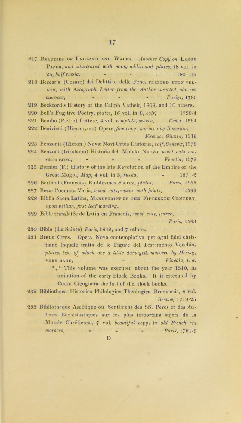 217 Beauties of England and Wales. Another Copy on Large Paper, and illustrated with many additional plates, 18 vol. in 25, half russia, - - - 1801-15 218 Beccaria (Cesare) dei Delitti e delle Pene, printed upon vel- lum, with Autograph Letter from the Author inserted, old red morocco, - - - Parigi, 1*80 219 Beckford's History of the Caliph Vathek, 1809, and 10 others. 220 Bell’s Fugitive Poetry, plates, 16 vol. in 8, calf, 1*90-4 221 Bembo (Pietro) Lettere, 4 vol. complete, scarce, Venet. 1564 222 Benivieni (Hieronymo) Opere,fine copy, morocco by Bozerian, Firenze, Giunta, 1519 223 Benzonis (Hieron.) Novae Novi Orbis Historiae, calf,Geneva, 1578 224 Benzoni (Girolamo) Historia del Mondo Nuovo, wood cuts, mo- rocco extra, - Venetia, 1572 225 Bernier (F.) History of the late Revolution of the Empire of the Great Mogol, Map, 4 vol. in 3, russia, - 1671-2 226 Berthod (Francois) Emblesmes Sacrez, plates, Paris, 1665 227 Bezae Poemata Varia, wood cuts, russia, with joints, 1599 228 Biblia Sacra Latina, Manuscript of the Fifteenth Century, upon vellum, first leaf wanting. 229 Bible translate de Latin en Francois, wood cuts, scarce, Paris, 1543 230 Bible (LaSainte) Paris, 1842, and 7 others. 231 Bible Cuts. Opera Nova contemplativa per ogni fidel chris- tiano laquale tratta de le Figure del Testamento Vecchio. plates, two of which are a little damaged, morocco by Hering, very rare, ... Vinegia, s. a. *** This volume was executed about the year 1510, in imitation of the early Block Books. It is esteemed by Count Cicognara the last of the block books. 232 Bibliotheca Historico-Phiiologico-Theologica Brcmensis, 8 vol. Br ernes, 1719-25 233 Bibliotheque Asc^tique on Sentimens des SS. Peres et des Au- teurs Eccldsiastiques sur les plus importans sujets de la Morale Chr6tienne, 7 vol. beautiful copy, in old French red morocco, - Paris, 1761-9 D