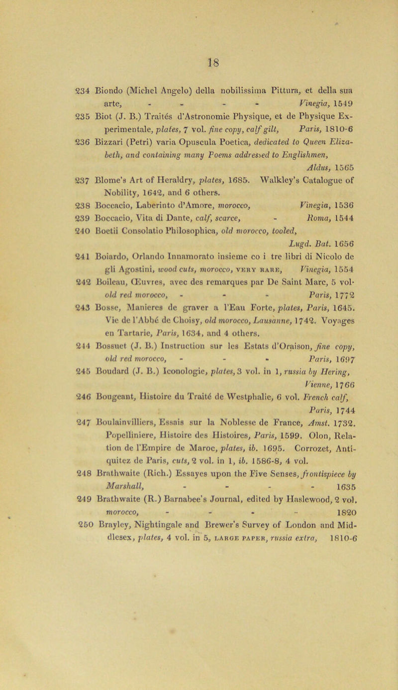 234 Biondo (Michel Angelo) della nobilissima Pittura, et della sua arte, - - Finegia, 1549 235 Biot (J. B.) Traites d’Astronomie Physique, et de Physique Ex- perimentale, plates, 7 vol. fine copy, calf gilt, Paris, 1810-6 236 Bizzari (Petri) varia Opuscula Poetica, dedicated to Queen Eliza- beth, and containing many Poems addressed to Englishmen, Aldus, 1565 237 Blome’s Art of Heraldry, plates, 1685. Walkley’s Catalogue of Nobility, 1642, and 6 others. 238 Boccacio, Laberinto d’Amore, morocco, Finegia, 1536 239 Boccacio, Vita di Dante, calf, scarce, - ltoma, 1544 240 Boetii Consolatio Philosophica, old morocco, tooled, Lugd. Bat. 1656 241 Boinrdo, Orlando Innnmorato insieme co i tre libri di Nicolo de gli Agostini, woodcuts, morocco, very rare, Finegia, 1554 242 Boileau, CEuvres, avec dcs remarques par De Saint Marc, 5 vol- old red morocco, - Paris, 1772 243 Bosse, Maniercs de graver a l’Eau Forte, plates, Paris, 1645. Vie de l'Abb£ de Choisy, old morocco, Lausanne, 1742. Voyages en Tartarie, Paris, 1634, and 4 others. 244 Bossuet (J. B.) Instruction sur les Estats d’Oraison, fine copy, old red morocco, - Paris, 1697 245 Boudard (J. B.) Iconologic, plates, 3 vol. in \,russiaby llering, Fienne, 17 66 246 Bougennt, Ilistoire du Traitd de Westphalie, 6 vol. French calf, Paris, 1744 247 Boulainvilliers, Essnis sur la Noblesse de France, Amst. 1732. Popelliniere, Ilistoire des Ilistoircs, Paris, 1599. Olon, Rela- tion de l'Empire de Maroc, plates, ib. 1695. Corrozet, Anti- quitez de Paris, cuts, 2 vol. in 1, ib. 1586-8, 4 vol. 248 Brathwaite (Rich.) Essayes upon the Five Senses, frontispiece by Marshall, - - - - 1635 249 Brathwaite (R.) Barnabee’s Journal, edited by Haslewood, 2 vol. morocco, ..... 1820 250 Brayley, Nightingale and Brewer’s Survey of London and Mid- dlesex, plates, 4 vol. in 5, large paper, russia extra, 1810-6