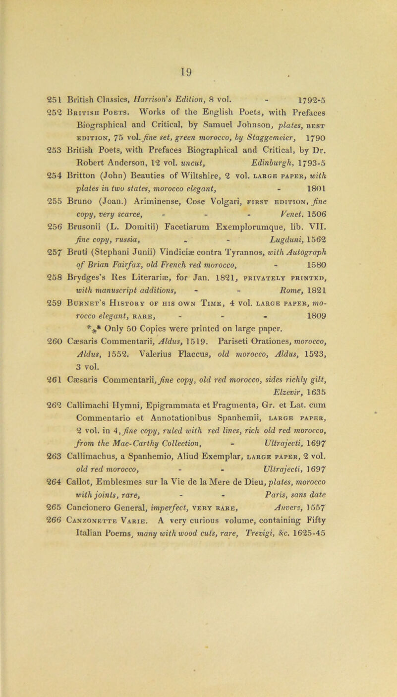 251 British Classics, Harrison's Edition, 8 vol. - 1792-5 252 British Poets. Works of the English Poets, with Prefaces Biographical and Critical, by Samuel Johnson, plates, best edition, 75 vol .fine set, green morocco, by Staggemeier, 1790 253 British Poets, with Prefaces Biographical and Critical, by Dr. Robert Anderson, 12 vol. uncut, Edinburgh, 1793-5 254 Britton (John) Beauties of Wiltshire, 2 vol. large paper, with plates in two states, morocco elegant, - 1801 255 Bruno (Joan.) Ariminense, Cose Volgari, first edition, fine copy, very scarce, - - - Venet. 1506 256 Brusonii (L. Domitii) Facetiarum Exemplorumque, lib. VII. fine copy, russia, - - Lugduni, 1562 257 Bruti (Stephani Junii) Vindiciae contra Tyrannos, with Autograph of Brian Fairfax, old French red morocco, - 1580 258 Brydges’s Res Literariae, for Jan. 1821, privately printed, with manuscript additions, - - Rome, 1821 259 Burnet’s History of his own Time, 4 vol. large paper, mo- rocco elegant, rare, ... 1809 *** Only 50 Copies were printed on large paper. 260 Caesaris Commentarii, Aldus, 1519. Pariseti Orationes, morocco, Aldus, 1552. Valerius Flaccus, old morocco, Aldus, 1523, 3 vol. 261 Caesaris Commentarii,^ne copy, old red morocco, sides richly gilt, Elzevir, 1635 262 Callimachi Hymni, Epigrammata et Fraginenta, Gr. et Lat. cum Commentario et Annotationibus Spanhemii, large paper, 2 vol. in 4,fine copy, ruled with red lines, rich old red morocco, from the Mac-Carthy Collection, - Ultrajecti, 1697 263 Callimachus, a Spanhemio, Aliud Exemplar, large paper, 2 vol. old red morocco, - - Ultrajecti, 1697 264 Callot, Emblesmes sur la Vie de la Mere de Dieu, plates, morocco with joints, rare, - - Paris, sans date 265 Cancionero General, imperfect, very rare, Anvers, 1557 266 Canzonettf, Varie. A very curious volume, containing Fifty Italian Poems, many with wood cuts, rare, Trevigi, #c. 1625-45