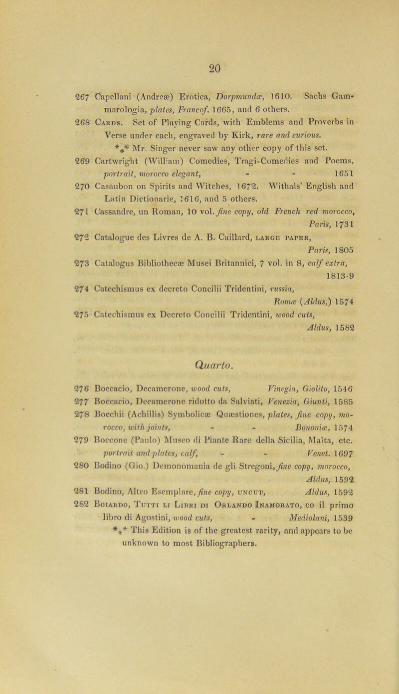 267 Capellani (Andrcse) Erotica, Dorpmundce, 1610. Sachs Gam- marologia, plates, Franco/. 1665, and 6 others. 26S Cards. Set of Playing Cards, with Emblems and Proverbs in Verse under each, engraved by Kirk, rare and curious. Mr. Singer never saw any other copy of this set. 269 Cartwright (William) Comedies, Tragi-Comedies and Poems, portrait, morocco elegant, - - 1651 2*0 Casaubon on Spirits and Witches, 1672. Witlials’ English and Latin Dictionarie, 1616, and 5 others. 271 Cassandre, un Roman, 10 vol.fine copy, old French red morocco, Paris, 1731 272 Catalogue des Livres de A. B. Caillard, large paper, Paris, 1805 273 Catalogus Bibliothecae Musei Britannici, 7 vol. in 8, calf extra, 1813-9 274 Catechismus ex dccrcto Concilii Tridentini, russia, Roma; (.Ildus,) 1574 275 Catechismus cx Decreto Concilii Tridentini, wood cuts, Aldus, 1582 Quarto. 276 Boccacio, Decamerone, wood cuts, Vinegia, Giolito, 1546 277 Boccacio, Decamerone ridotto da Salviati, Venezia, Giunti, 1585 278 Bocchii (Achillis) Symbolicaj Qiucstiones, plates, fine copy, wio- rocco, with joints, - - Bonon'icc, 1574 279 Boccone (Paulo) Museo di Piante Rare della Sicilia, Malta, etc. portrait and plates, calf, - - Vend. 1697 280 Bodino (Gio.) Demonomania de gli Stregoni,^«e copy, morocco, Aldus, 1592 281 Bodino, Altro Esemplare,/iwe copy, uncut, Aldus, 1592 282 Boiardo, Tutti li Liuhi di Orlando Inamorato, co il primo libro di Agostini, wood cuts, - Mediolani, 1539 *** This Edition is of the greatest rarity, and appears to be unknown to most Bibliographers.