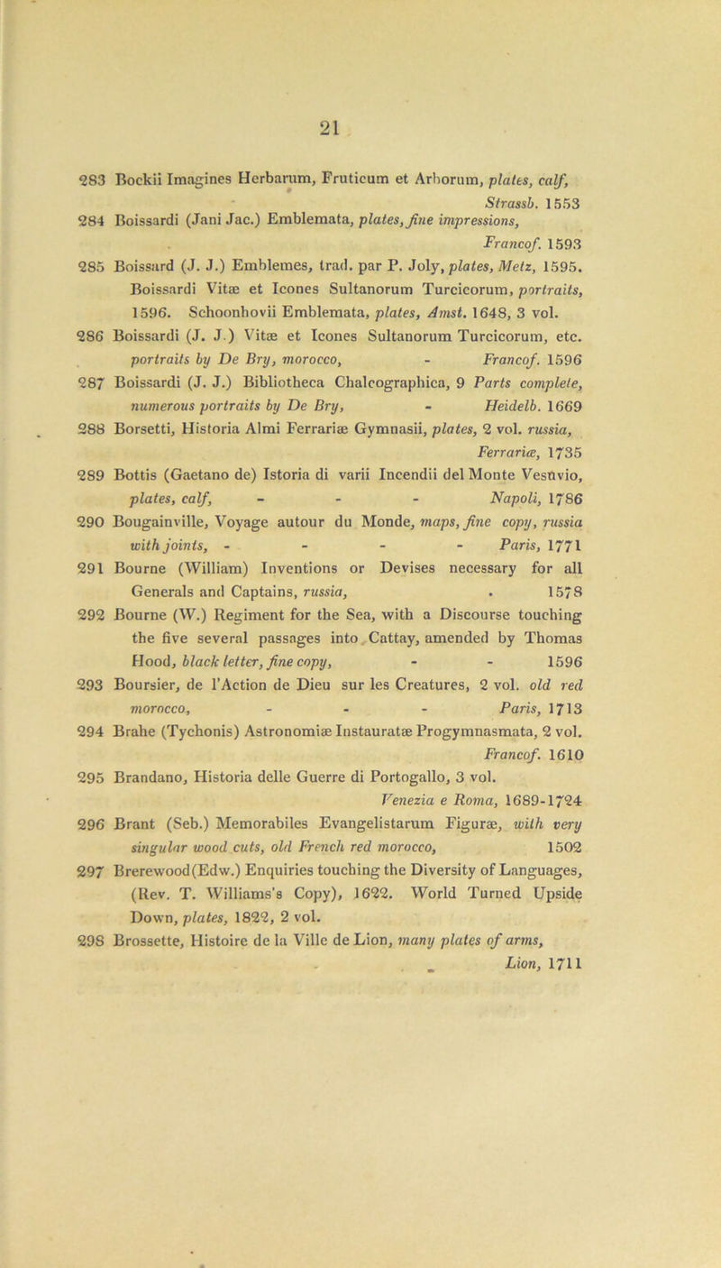 283 Bockii Imagines Hcrbarum, Fruticum et Arborum, plates, calf, Strassb. 1553 284 Boissardi (Jani Jac.) Emblemata, plates, fine impressions, Francof. 1593 285 Boissard (J. J.) Emblemes, trad, par P. Joly, plates, Metz, 1595. Boissardi Vitae et leones Sultanorum Turcicorum, portraits, 1596. Schoonhovii Emblemata, plates, Amst. 1648, 3 vol. 2S6 Boissardi (J. J.) Vitae et leones Sultanorum Turcicorum, etc. portraits by De Bry, morocco, - Francof. 1596 287 Boissardi (J. J.) Bibliotheca Chalcographica, 9 Parts complete, numerous portraits by De Bry, - Heidelb. 1669 288 Borsetti, Historia Almi Ferrariae Gymnasii, plates, 2 vol. russia, Ferrarice, 1735 289 Bottis (Gaetano de) Istoria di varii Incendii del Monte Vestivio, plates, calf, - Napoli, 1786 290 Bougainville, Voyage autour du Monde, maps, fine copy, russia with joints, - Paris, 1771 291 Bourne (William) Inventions or Devises necessary for all Generals and Captains, russia, . 1578 292 Bourne (W.) Regiment for the Sea, with a Discourse touching the five several passages into Cattay, amended by Thomas Hood, black letter, fine copy, - - 1596 293 Boursier, de l’Action de Dieu sur les Creatures, 2 vol. old red morocco, - - - Paris, 1713 294 Brahe (Tychonis) Astronomiae Instauratae Progymnasmata, 2 vol. Francof. 1610 295 Brandano, Historia delle Guerre di Portogallo, 3 vol. Venezia e Roma, 1689-1724 296 Brant (Seb.) Memorabiles Evangelistarum Figurae, with very singular wood cuts, old French red morocco, 1502 297 Brerewood(Edw.) Enquiries touching the Diversity of Languages, (Rev. T. Williams’s Copy), 1622. World Turned Upside Down, plates, 1822, 2 vol. 29S Brossette, Ilistoire de la Ville deLion, many plates of arms, Lion, 1711