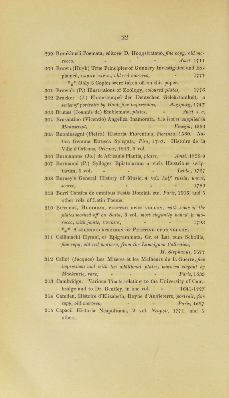 299 Broukhusii Poemata, editore D. Hoogstratano,y?ne copy, old mo- % rocco, - - - A inst. 1711 300 Brown (Hugh) True Principles of Gunnery Investigated and Ex- plained, large paper, old red morocco, - 1777 *** Only 5 Copies were taken off on this paper. 301 Brown’s (P.) Illustrations of Zoology, coloured plates, 1776 302 Brucker (J.) Ehren-tempel der Deutschen Gelehrsamkeit, a series of portraits by Haid,fne impressions, Augspurg, 1747 303 Brunes (Joannis de) Emblemata, plates, - Amst. s. a. 304 Brusantino (Vicentio) Angelica Inamorata, two leaves supplied in Manuscript, ... V'megia, 1553 305 Buoninsegni (Pietro) Historia Fiorentina, Fiorenza, 1580. An- tica Gemma Etrusca Spiegata, Pisa, 1757. Histoire de la Ville d’Orlcans, Orleans, 1545, 3 vol. 306 Burmannus (Jo.) de Africanis Plantis, plates, Amst. 1738-9 307 Burmanni (P.) Syllogcs Epistolarum a viris Illustribus scrip- tarum, 5 vol. ... Leidce, 1727 308 Burney’s General History of Music, 4 vol. half russia, uncut, scarce, - 1789 309 Burri Cantica de omnibus Festis Domini, etc. Paris, 1506, and 5 other vols. of Latin Poems. 310 Butlers, IIudibras, printed upon vellum, with some of the plates worked of on Satin, 3 vol. most elegantly bound in mo- rocco, with joints, unique, - - 1793 *** A SPLENDID SPECIMEN OF PRINTING UPON VELLUM. 311 Callimachi Hymni, ct Epigrammata, Gr. et Lat. cum Scholiis, fine copy, old red morocco, from the Lamoignon Collection, II. Stephanus, 1577 312 Callot (Jacques) Les Miseres et les Malheurs de la Guerre, fine impressions and with ten additional plates, morocco elegant by Mackenzie, rare, - - Paris, 1633 313 Cambridge. Various Tracts relating to the University of Cam- bridge and to Dr. Bentley, in one vol. - 1641-1727 314 Camden, Histoire d’Elizabeth, Royne d’Angleterre, portrait, fine copy, old morocco, - - Paris, 1627 315 Capacii Historia Neapolitana, 2 vol. Neapoli, 1771, and 5 others.