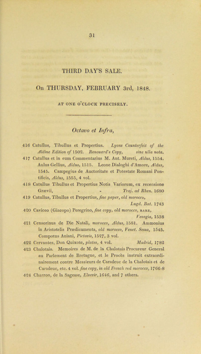 THIRD DAY’S SALE. On THURSDAY, FEBRUARY 3rd, 1848. AT ONE O’CLOCK PRECISELY. Octavo et Infra, 416 Catullus, Tibullus et Propertius. Lyons Counterfeit of the Aldine Edition of 1502. Renouard's Copy, sine ulla nota. 417 Catullus et in eum Commentarius M. Ant. Mureti, Aldus, 1554. Aulus Gellius, Aldus, 1515. Leone Dialoghi d’Amore, Aldus, 1545. Campegius de Auctoritate et Potestate Romani Pon~ tificis, Aldus, 1555, 4 vol. 418 Catullus Tibullus et Propertius Notis Variorum, ex recensione Graevii, - - Traj. ad Rhen. 1680 419 Catullus, Tibullus et Propertius, fine paper, old morocco, Lugd. Bat. 1743 420 Caviceo (Giacopo) Peregrino, fine copy, old morocco, rare, Venegia, 1538 421 Censorinus de Die Natali, morocco, Aldus, 1581. Ammonius in Aristotelis Praedicamenta, old morocco, Venet. Sessa, 1545. Compotus Aniani, Pictavis, 1527, 3 vol. 422 Cervantes, Don Quixote, plates, 4 vol. Madrid, 1782 423 Chalotais. Memoires de M. de la Chalotais Procureur General au Parlement de Bretagne, et le Procfcs instruit extraordi- nairement contre Messieurs de Caradeuc de la Chalotais et de Caradeuc, etc. 4 vol .fine copy, in old French red morocco, 1766-8 424 Charron, de la Sagesse, Elzevir, 1646, and 7 others.