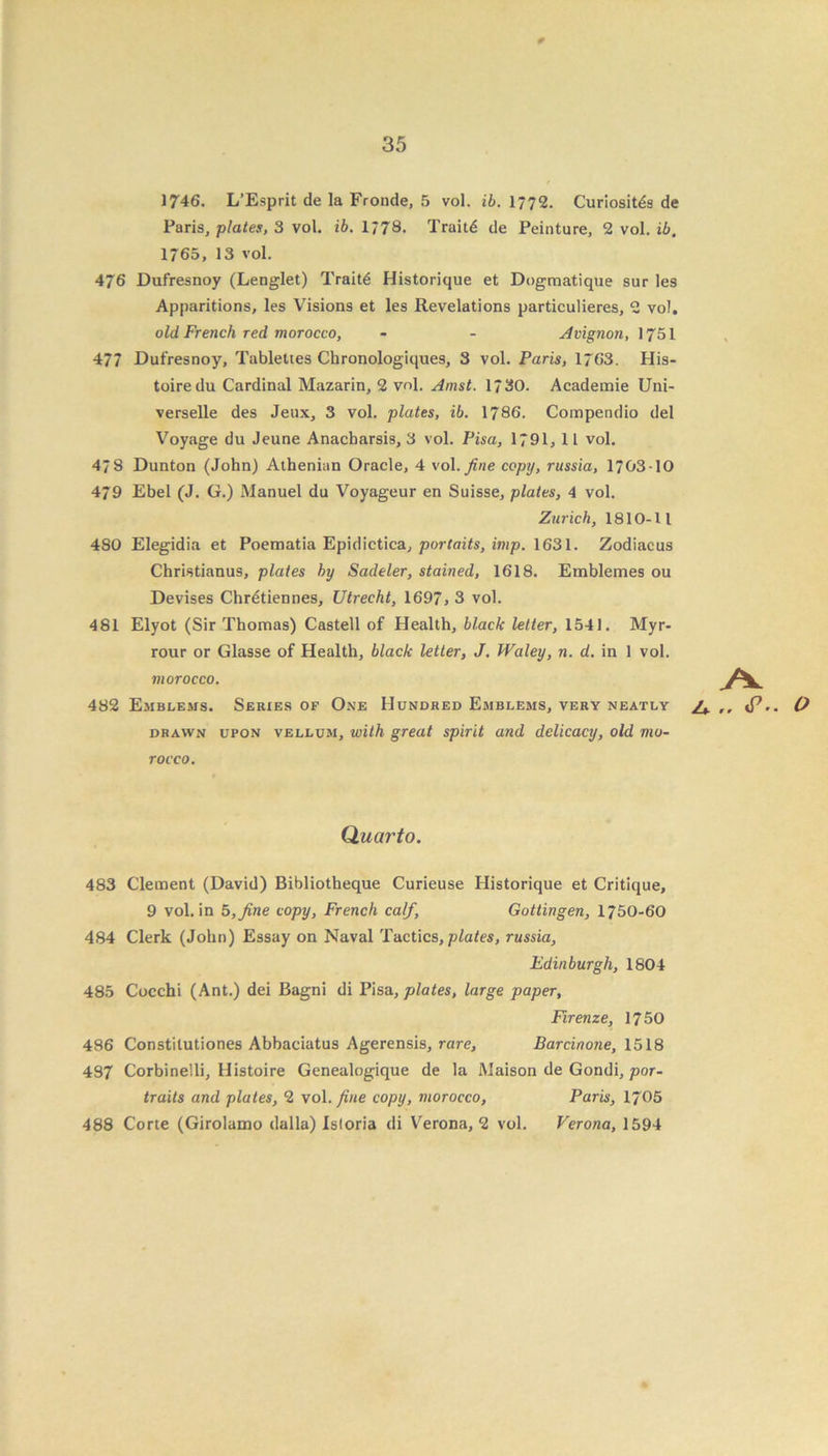 * 1746. L’Esprit de la Fronde, 5 vol. ib. 1772. Curiosity de Paris, plates, 3 vol. ib. 1178. Traitd de Peinture, 2 vol. ib. 1765, 13 vol. 476 Dufresnoy (Lenglet) Traits Historique et Dogmatique sur les Apparitions, les Visions et les Revelations particulieres, 2 vol. old French red morocco, - - Avignon, 1751 477 Dufresnoy, Tublettes Chronologiques, 3 vol. Paris, 1763. His- toiredu Cardinal Mazarin, 2 vol. Amst. 1730. Academie Uni- verselle des Jeux, 3 vol. plates, ib. 1786. Compendio del Voyage du Jeune Anacbarsis, 3 vol. Pisa, 1791, 1L vol. 47 8 Dunton (John) Athenian Oracle, 4 vol. fine copy, russia, 1703-10 479 Ebel (J. G.) Manuel du Voyageur en Suisse, plates, 4 vol. Zurich, 1810-11 480 Elegidia et Poematia Epidictica, portaits, imp. 1631. Zodiacus Christianus, plates by Sadeler, stained, 1618. Emblemes ou Devises Chrdtiennes, Utrecht, 1697, 3 vol. 481 Elyot (Sir Thomas) Castell of Health, black letter, 1541. Myr- rour or Glasse of Health, black letter, J. Waley, n. d. in 1 vol. morocco. 482 Emblems. Series of One Hundred Emblems, very neatly ,, J7,. O drawn upon vellum, with great spirit and delicacy, old mo- rocco. Quarto. 483 Clement (David) Bibliotheque Curieuse Historique et Critique, 9 vol. in 8, fine copy, French calf, Gottingen, 1750-60 484 Clerk (John) Essay on Naval Tactics, plates, russia, Edinburgh, 1804 485 Cocchi (Ant.) dei Bagni di Pisa, plates, large paper, Firenze, 1750 486 Constitutiones Abbaciatus Agerensis, rare, Barcinone, 1518 487 Corbinelli, Histoire Genealogique de la Maison de Gondi, por- traits and plates, 2 vol. fine copy, morocco, Paris, 1705 488 Corte (Girolamo dalla) Isloria di Verona, 2 vol. Verona, 1594