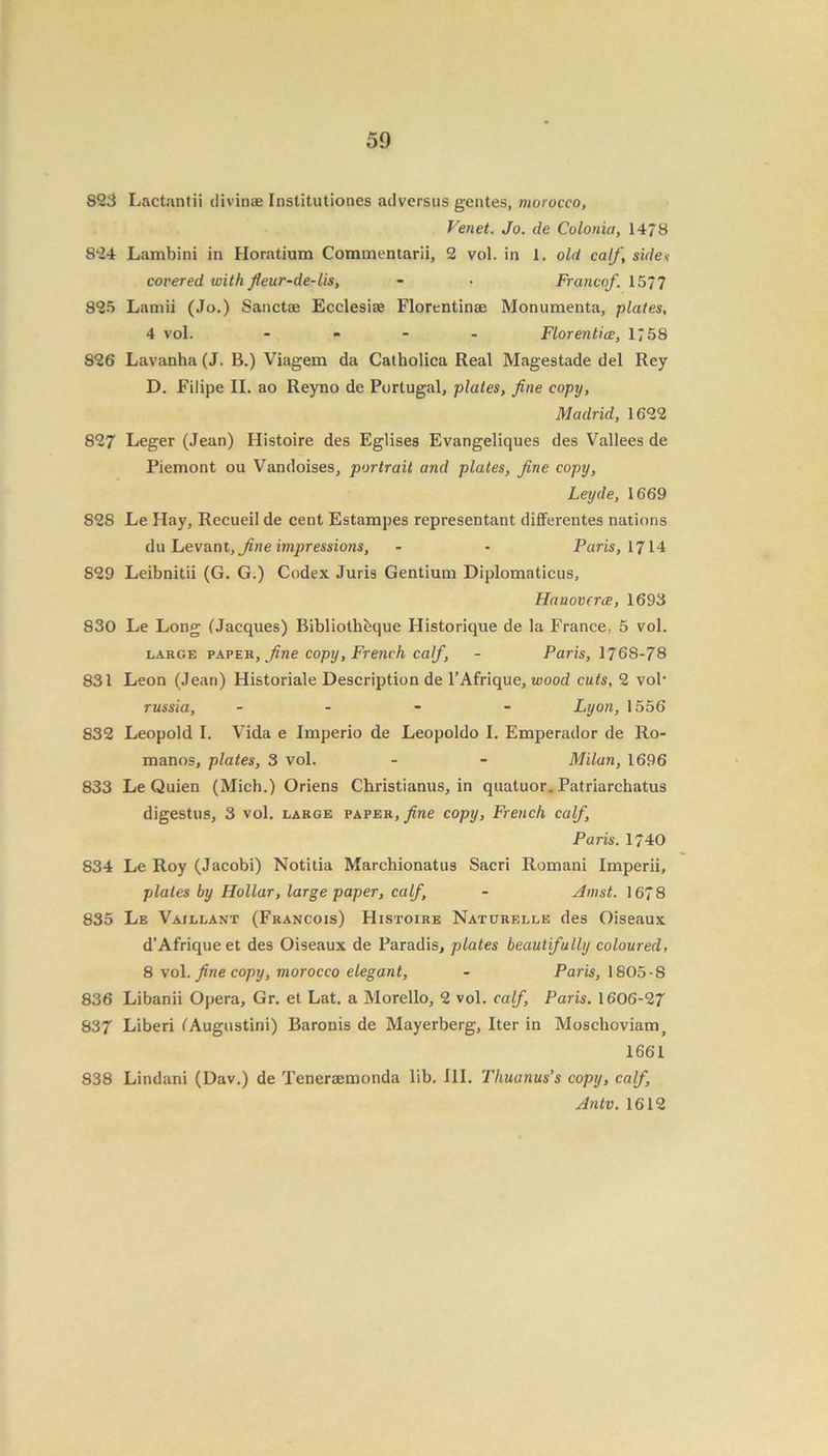 823 Lactantii divinae Institutiones adversus gentes, morocco, Vend. Jo. de Colonia, 1478 824 Lambini in Horatium Commentarii, 2 vol. in 1. old calf, sidev coi'ered with fleur-de-lis, - • Franco/. 1577 S25 Lamii (Jo.) Sanctae Ecclesiae Florentinae Monumenta, plates, 4 vol. - Florentice, 1758 826 Lavanha (J. B.) Viagem da Catholica Real Magestade del Rey D. Filipe II. ao Reyno de Portugal, plates, fine copy, Madrid, 1622 827 Leger (Jean) Histoire des Eglises Evangeliques des Valleesde Piemont ou Vandoises, portrait and plates, fine copy, Leyde, 1669 S2S Le Hay, Recueil de cent Estampes representant differentes nations du Levant, fine impressions, - - Paris, 1714 829 Leibnitii (G. G.) Codex Juris Gentium Diplomatieus, Hanoverce, 1693 830 Le Long (Jacques) Bibliothbque Historique de la France, 5 vol. large paper, fine copy, French calf, - Paris, 176S-78 831 Leon (Jean) Historiale Description de l’Afrique, wood cuts, 2 vol- russia, - Lyon, 1556 832 Leopold I. Vida e Imperio de Leopoldo I. Emperador de Ro- manos, plates, 3 vol. - - Milan, 1696 833 Le Quien (Mich.) Oriens Christianus, in quatuor. Patriarchatus digestus, 3 vol. large paper, fine copy, French calf, Paris. 1740 834 Le Roy (Jacobi) Notida Marchionatus Sacri Romani Imperii, plates by Hollar, large paper, calf, - Amst. 1678 835 Le Vaillant (Francois) Histoire Naturelle des Oiseaux d’Afriqueet des Oiseaux de Paradis, plates beautifully coloured, 8 vol. fine copy, morocco elegant, - Paris, 1805-8 836 Libanii Opera, Gr. et Lat. a Morello, 2 vol. calf, Paris. 1606-27 837 Liberi (Augustini) Baronis de Mayerberg, Iter in Moschoviam, 1661 838 Lindani (Dav.) de Teneraemonda lib. III. Thuanus’s copy, calf, Antv. 1612