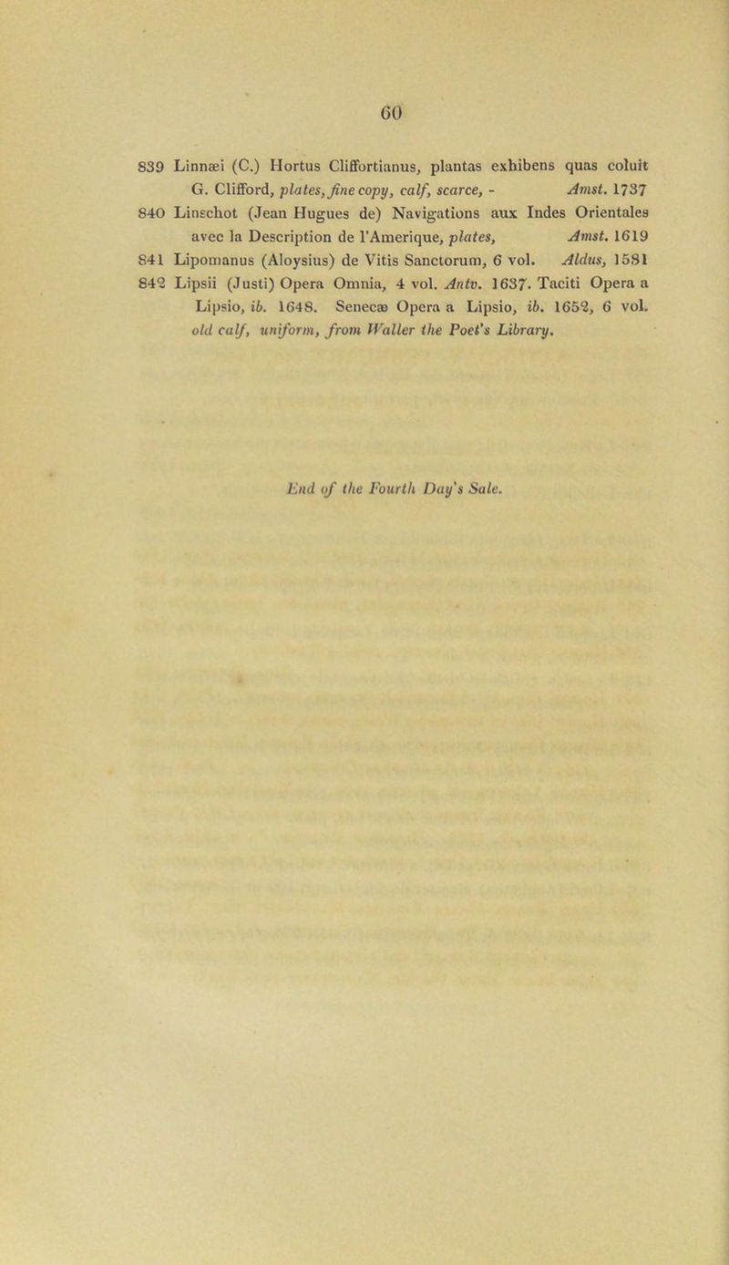 GO S39 Linnaei (C.) Hortus Cliffortianus, plantas exhibens quas coluit G. Clifford, plates, fine copy, calf, scarce, - Amst. 1737 840 Linschot (Jean Hugues de) Navigations aux Indes Orientales avec la Description de l’Amerique, plates, Amst. 1619 S41 Lipomanus (Aloysius) de Vitis Sanctorum, 6 vol. Aldus, 15S1 842 Lipsii (Justi) Opera Omnia, 4 vol. Antv. 1637- Taciti Opera a Lipsio, ib. 1648. Senecas Opera a Lipsio, ib. 1652, 6 vol. old calf, uniform, from Waller the Poet’s Library. End of the Fourth Day's Sale.