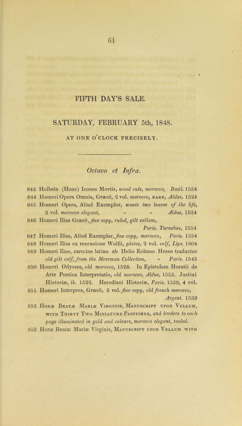 Gl FIFTH DAY’S SALE. SATURDAY, FEBRUARY 5th, 1848. AT ONE O’CLOCK PRECISELY. Octavo et Infra. 843 Holbein (Hans) leones Mortis, wood cuts, morocco, Basil. 1554 844 Homeri Opera Omnia, Graec£, 2 vol. morocco, rare, Aldus, 1524 845 Homeri Opera, Aliud Exemplar, wants two leaves of the life, 2 vol. morocco elegant, - - Aldus, 1524 846 Homeri Ilias Grsecb,fne copy, ruled, gilt vellum, Paris. Turnebus, 1554 847 Homeri Ilias, Aliud Exemplar, ^ine copy, morocco, Paris. 1554 848 Homeri Ilias ex recensione Wolfii, plates, 2 vol. calf, Lips. 1804 849 Homeri Ilias, carmine latino ab Helio Eobano Hesso traductus old gilt calf, from the Meerman Collection, - Paris. 1545 850 Homeri Odyssea, old morocco, 1528. In Epistolam Horatii de Arte Poetiea Interpretatio, old morocco, Aldus, 1553. Justini Historiae, ib. 1522. Herodiani Historiae, Paris. 1539, 4 vol. 851 Homeri Interpres, Graecb, 2 vol .fine copy, old french morocco, Argent. 1539 852 JIorjE Beat/e Marine Virginis, Manuscript upon Vellum, with Thirty Two Miniature Paintings, and borders to each page illuminated in gold and colours, morocco elegant, tooled. 853 Horae Beatac Mariae Virginis, Manuscript upon Vellum with