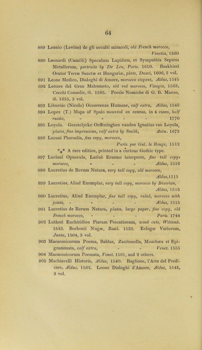 889 Lennio (Levino) de gli occulti miracoli, old French morocco, Veneiia, 1560 890 Leonardi (Camilli) Speculum Lapidum, et Sympathia Septem Metallorum, portraits by De Leu, Paris. 1610. Boskhieri Orator Terrae Sanctae et Hungariae, plate, Duaci, 1606,2 vol. 891 Leone Medico, Dialoghi di Amore, morocco elegant, Aldus, 1545 892 Lettere del Gran Mahumeto, old red morocco, Vinegia, 1563, Cecchi Comedie, ib. 1585. Poesie Nomiche di G. B. Manso, ib. 1635, 3 vol. 893 Liburnio (Nicolo) Occorrenze Humane, calf extra, Aldus, 1546 894 Lopez (T.) Maps of Spain mounted on canvas, in 4 cases, half russia, - - - - 1770 895 Loyola. Geestclycke Oeffeninghen vanden Ignatius van Loyolaj plates, fine impressions, calf extra by Smith, Antw. 1673 896 Lucani Pharsalia, fine copy, morocco, Paris, per Gul, le Rouge, 1512 %* A rare edition, printed in a curious Gothic type. 897 Luciani Opuscule, Latinfc Erasmo interprete, fine tall copy> morocco, ... Aldus, 1516 898 Lucretius de Rerum Nature, very tall copy, old morocco, Aldus, 1515 899 Lucretius, Aliud Exemplar, very tall copy, morocco by Bozerian, Aldus, 1515 900 Lucretius, Aliud Exemplar, fine tall copy, ruled, morocco with joints, ... - Aldus, 1515 901 Lucretius de lterum Nature, plates, large paper, fine copy, old French morocco, - Paris. 1744 902 Lutheri Enchiridion Piarum Precationum, wood cuts, fVittemb. 1543. Borbonii Nugaj, Basil. 1533. Eclogaj Variorum, Junta, 1504, 3 vol. 903 Macaronicorum Poema, Baldus, Zanitonella, Moschaea et Epi- grammata, calf extra, - - Venet. 1555 904 Macaronicorum Poemata, Venet. 1561, and 2 others. 905 Machiavelli Historie, Aldus, 1540. Baglione, l’Arte del Predi- care, Aldus, 1562. Leone Dialoghi d'Amore, Aldus, 1545, 3 vol. 9