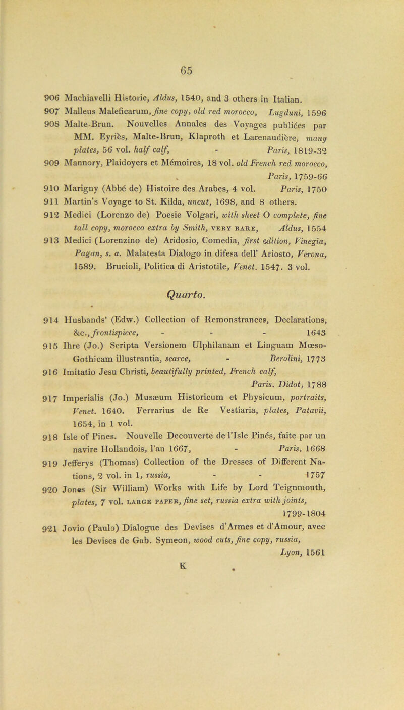 G5 906 Machiavelli Historic, Aldus, 1540, and 3 others in Italian. 907 Malleus Maleficarum,y?«e copy, old red morocco, Lugduni, 1596 90S Malte-Brun. Nouvelles Annales des Voyages publiees par MM. Eyribs, Malte-Brun, Klaproth et Larenaudibre, many plates, 56 vol. half calf, - Paris, 1819-32 909 Mannory, Plaidoyers et Mbmoires, 18 vol. old French red morocco, „ Paris, 1759-66 910 Marigny (Abbe de) Histoire des Arabes, 4 vol. Paris, 1750 911 Martin’s Voyage to St. Kilda, uncut, 1698, and 8 others. 912 Medici (Lorenzo de) Poesie Volgari, with sheet O complete, fine tall copy, morocco extra by Smith, very rare, Aldus, 1554 913 Medici (Lorenzino de) Aridosio, Comedia, first edition, Vinegia, Pagan, s. a. Malatesta Dialogo in difesa dell’ Ariosto, Verona, 1589. Brucioli, Politica di Aristotile, Vtnet. 1547. 3 vol. Quarto. 914 Husbands’ (Edw.) Collection of Remonstrances, Declarations, &c., frontispiece, - - - 1643 915 Ihre (Jo.) Scripta Versionem Ulphilanam et Linguam Moeso- Gothicam illustrantia, scarce, - Berolini, 1773 916 Imitatio Jesu Christi, beautifully printed, French calf, Paris. Didot, 1788 917 Imperialis (Jo.) Musaeum Historicum et Physicum, portraits, Venet. 1640. Ferrarius de Re Vestiaria, plates, Patavii, 1654, in 1 vol. 918 Isle of Pines. Nouvelle Decouverte del’Isle Pinbs, faite par un navire Hollandois, l'an 1667, - Paris, 1668 919 JefFerys (Thomas) Collection of the Dresses of Different Na- tions, 2 vol. in 1, russia, - - 1757 920 Jones (Sir William) Works with Life by Lord Teignmouth, plates, 7 vol. large paper, fine set, russia extra with joints, 1799-1804 921 Jovio (Paulo) Dialogue des Devises d’Armes et d’Amour, avec les Devises de Gab. Symeon, wood cuts, fine copy, russia, Lyon, 1561 K