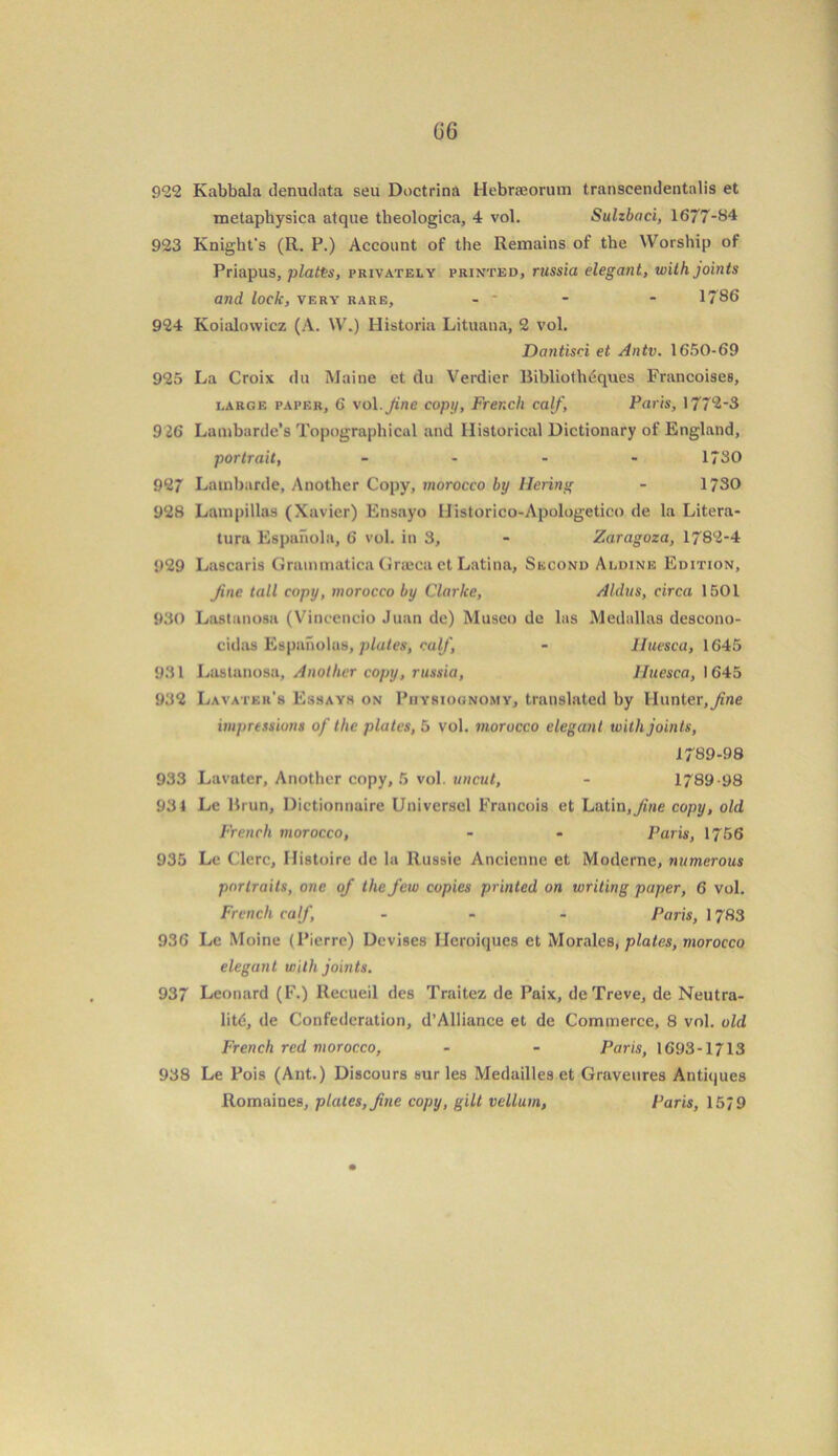 922 Kabbala denudata seu Doctrina Hebraeorum transcendentalis et metaphysica atque theologica, 4 vol. Sulzbaci, 1677-84 923 Knight's (R. P.) Account of the Remains of the Worship of Priapus, plaits, privately printed, russia elegant, with joints and lock, very rare, - * - - 1786 924 Koialovvicz (A. W.) Historia Lituana, 2 vol. Dantisri et Antv. 1650-69 925 La Croix du Maine et du Verdier Bibliotli^ques Francoises, large paper, 6 vol.Jine copy, French calf, Paris, 1772-3 9 26 Lambarde’s Topographical and Historical Dictionary of England, portrait, - - - - 1780 927 Latnbarde, Another Copy, morocco by llering - 1730 928 Lampillas (Xavier) Ensayo Ilistorico-Apologetico de la Litera- turu Espanola, 6 vol. in 3, - Zaragoza, 1782-4 929 Lascaris Grammatica Grteca et Latina, Second Aldine Edition, Jine tall copy, morocco by Clarke, Aldus, circa 1501 930 Lastanosa (Vincencio Juan dc) Museo de las Medallas descono- cidas Espanolus, plates, calf, - Iluesca, 1645 931 Lastanosa, Another copy, russia, Iluesca, 1645 932 Lavater’s Essays on Physiognomy, translated by Hunter,fine impressions of the plates, 5 vol. morocco elegant with joints, 1789-98 933 Lavater, Another copy, 5 vol. uncut, - 1789-98 931 Le lirun, Dictionnaire Universcl Francois et Latin,Jine copy, old French morocco, - - Paris, 1756 935 Le Clcrc, Histoire de la Russie Ancienne et Moderne, numerous portraits, one of the few copies printed on writing paper, 6 vol. French calf, - - - Paris, 1783 936 Le Moine (Pierre) Devises Heroiques et Morales, plates, morocco elegant with joints. 937 Leonard (F.) Recueil des Traitez de Paix, deTreve, de Neutra- lity, de Confederation, d’Alliance et de Commerce, 8 vol. old French red morocco, - - Paris, 1693-1713 938 Le Pois (Ant.) Discours sur les Medailles et Graveures Antiques Romaines, plates, fine copy, gilt vellum, Paris, 15/9