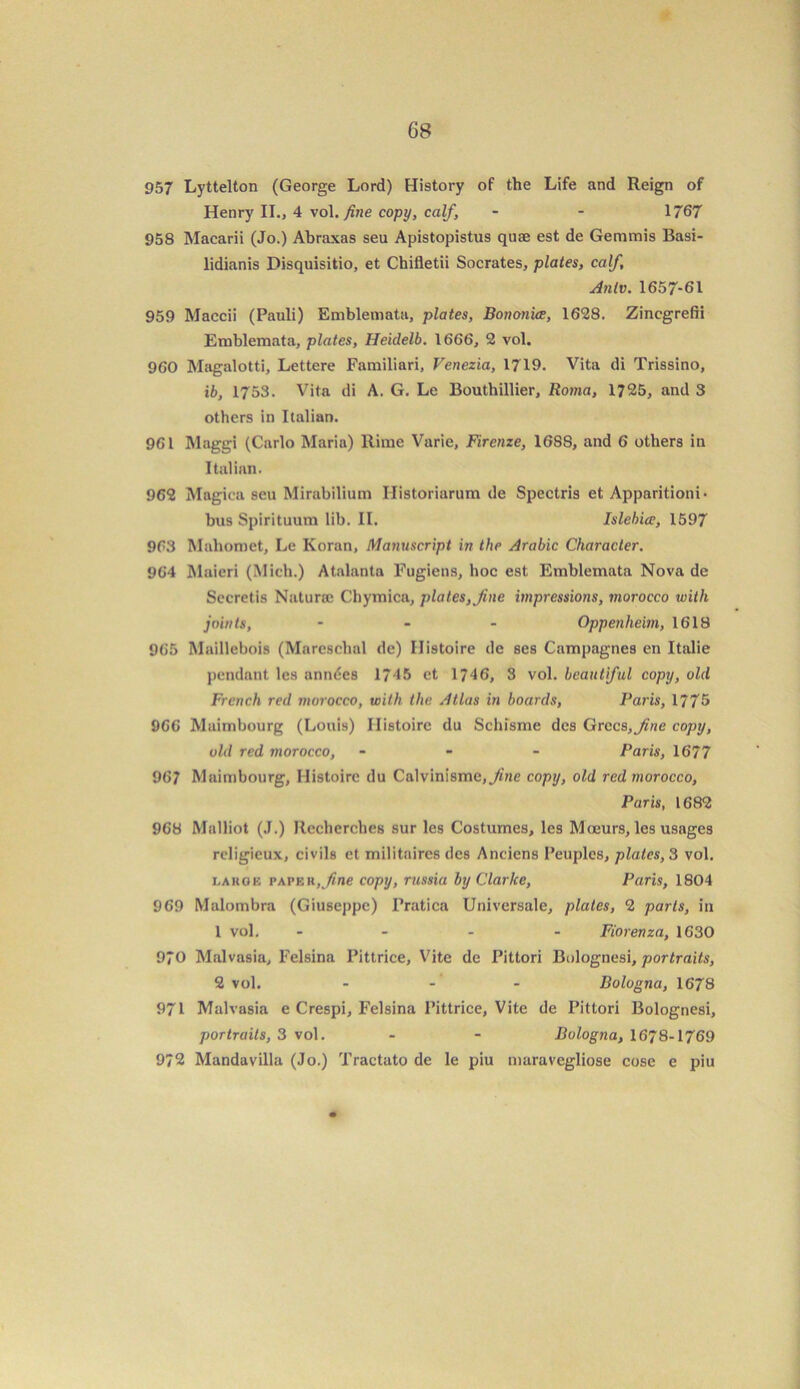 957 Lyttelton (George Lord) History of the Life and Reign of Henry II., 4 vol. fine copy, calf, - - 1767 958 Maearii (Jo.) Abraxas seu Apistopistus quae est de Gemmis Basi- lidianis Disquisitio, et Chifletii Socrates, plates, calf, Anlv. 1657-61 959 Maccii (Pauli) Emblemata, plates, Bononice, 1628. Zincgrefii Emblemata, plates, Heidelb. 1666, 2 vol. 960 Magalotti, Lettere Familiari, Venezia, 1719. Vita di Trissino, ib, 1753. Vita di A. G. Le Bouthillier, Roma, 1725, and 3 others in Italian. 961 Maggi (Carlo Maria) Rime Varie, Firenze, 16SS, and 6 others in Italian. 962 Magica seu Mirabilium Ilistoriarum de Spectris et Apparitioni- bus Spirituum lib. II. Islebice, 1597 963 Mahomet, Le Koran, Manuscript in the Arabic Character. 964 Maicri (Mich.) Atalanta Fugiens, hoc est Emblemata Nova de Secretis Naturae Chymica, plates, fine impressions, morocco with joints, - - - Oppenheim, 1618 965 Maillebois (Mareschal de) Ilistoire de ses Campagnes en Italie pendant les anndes 1745 ct 1746, 3 vol. beautiful copy, old French red morocco, with the Atlas in boards, Paris, 1775 966 Maimbourg (Louis) Ilistoire du Schisme des Grecs,fme copy, old red morocco, - Paris, 1677 967 Maimbourg, Histoirc du Calvinisme,./i«e copy, old red morocco, Paris, 1682 968 Malliot (J.) Recherches sur les Costumes, les M oeurs, les usages rcligieux, civile et militaires des Anciens I’euples, plates, 3 vol. eahge papek, fine copy, russia by Clarke, Paris, 1804 969 Malombra (Giuseppe) Fratica Universale, plates, 2 parts, in 1 vol. - - - Fiorenza, 1630 970 Malvasia, Felsina Pittrice, Vite de Pittori Bolognesi, portraits, 2 vol. - - Bologna, 1678 971 Malvasia e Crespi, Felsina Pittrice, Vite de Pittori Bolognesi, portraits, 3 vol. - - Bologna, 1678-1769 972 Mandavilla (Jo.) Tractato de le piu maravegliose cose e piu