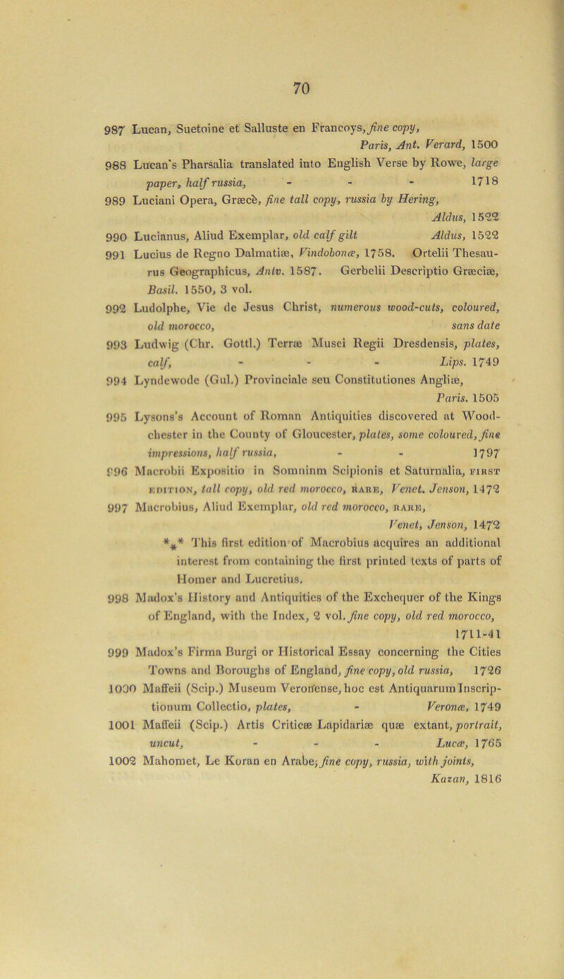 987 Lucan, Suetoine et Salluste en Francoys,fine copy, Paris, Ant. Vcrard, 1500 988 Lucan's Pharsalia translated into English Verse by Rowe, large paper, half russia, - - - 1718 989 Luciani Opera, Gnecb, fine tall copy, russia by Hering, Aldus, 1522 990 Lucianus, Aliud Exemplar, old calf gilt Aldus, 1522 991 Lucius de Regno Dalmatian, Vindobona, 1758. Ortelii Thesau- rus Geographicus, Anlv. 15S7. Gerbelii Descriptio Grajcice, Basil. 1550, 3 vol. 992 Ludolphe, Vie de Jesus Christ, numerous toood-cuts, coloured, old morocco, sans date 993 Ludwig (Chr. Gotti.) Terraj Musei Regii Dresdensis, plates, calf - Lips. 1749 994 Lyndewodc (Gul.) Provinciale seu Constitutiones Angliie, Paris. 1505 995 Lysons’s Account of Roman Antiquities discovered at Wood- chester in the County of Gloucester, plates, some coloured, fine impressions, half russia, - - 1797 996 Macrobii Expositio in Somninm Scipionis et Saturnalia, first edition, tall copy, old red morocco, rare, Venct. Jenson, 147*2 997 Mucrobius, Aliud Exemplar, old red morocco, rare. Vend, Jenson, 1472 *** This first edition of Macrobius acquires an additional interest from containing the first printed texts of parts of Homer and Lucretius. 998 Madox’s History and Antiquities of the Exchequer of the Kings of England, with the Index, 2 vol .fine copy, old red morocco, 1711-41 999 Madox’s Firma Burgi or Historical Essay concerning the Cities Towns and Boroughs of England, fine copy, old russia, 1726 1000 Maffeii (Scip.) Museum Veron'ense, hoc est Antiquarumlnscrip- tionum Collectio, plates, - Verona, 1749 1001 Maffeii (Scip.) Artis Criticse Lapidariae quie extant, portrait, uncut, ... Luca, 1765 1002 Mahomet, Le Koran en Arabe, fine copy, russia, with joints, Kazan, 1816