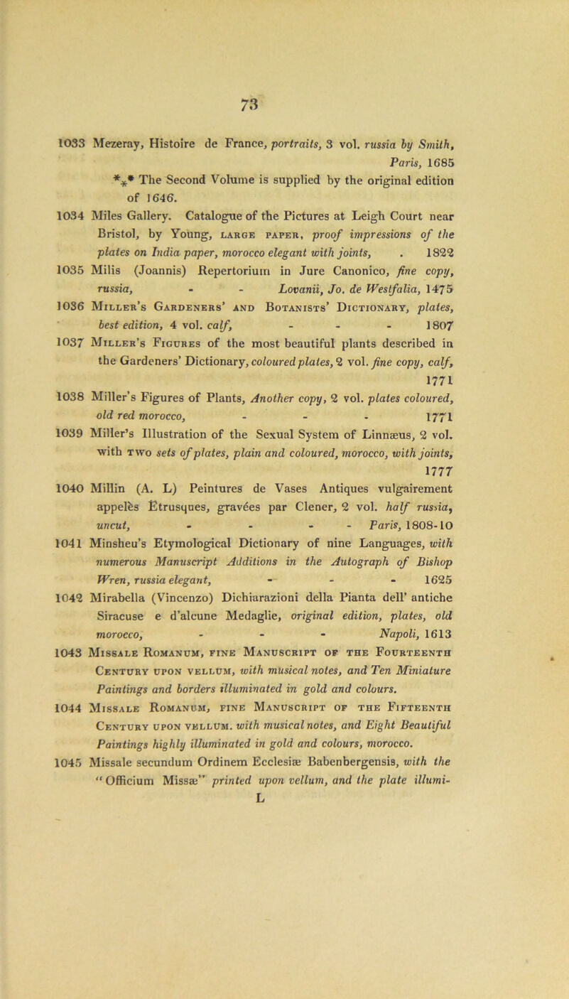7 3 1033 Mezeray, Histoire de France, portraits, 3 vol. russia by Smith, Paris, 1685 *** The Second Volume is supplied by the original edition of 1646. 1034 Miles Gallery. Catalogue of the Pictures at Leigh Court near Bristol, by Young, large paper, proof impressions of the plates on India paper, morocco elegant with joints, . 1822 1035 Milis (Joannis) Repertorium in Jure Canonico, fine copy, russia, - - Lovanii, Jo. de Westfalia, 1475 1036 Miller’s Gardeners’ and Botanists’ Dictionary, plates, best edition, 4 vol. calf, - 1807 1037 Miller’s Figures of the most beautiful plants described in the Gardeners’ Dictionary, coloured plates, 2 vol. fine copy, calf, 1771 1038 Miller’s Figures of Plants, Another copy, 2 vol. plates coloured, old red morocco, - - - 1771 1039 Miller’s Illustration of the Sexual System of Linnaeus, 2 vol. with two sets of plates, plain and coloured, morocco, with joints, 1777 1040 Millin (A. L) Peintures de Vases Antiques vulgairement appelfes Etrusques, gravees par Clener, 2 vol. half russia, uncut, - - - - Paris, 1808-10 1041 Minsheu’s Etymological Dictionary of nine Languages, with numerous Manuscript Additions in the Autograph of Bishop Wren, russia elegant, - 1625 1042 Mirabella (Vincenzo) Dichiarazioni della Pianta dell’ antiche Siracuse e d’alcune Medaglie, original edition, plates, old morocco, - - - Napoli, 1613 1043 Missale Romanum, fine Manuscript of the Fourteenth Century upon vellum, with musical notes, and Ten Miniature Paintings and borders illuminated in gold and colours. 1044 Missale Romanum, fine Manuscript of the Fifteenth Century upon vellum, with musical notes, and Eight Beautiful Paintings highly illuminated in gold and colours, morocco. 1045 Missale secundum Ordinem Ecclesiae Babenbergensis, with the “Officium Missai” printed upon vellum, and the plate illumi- L