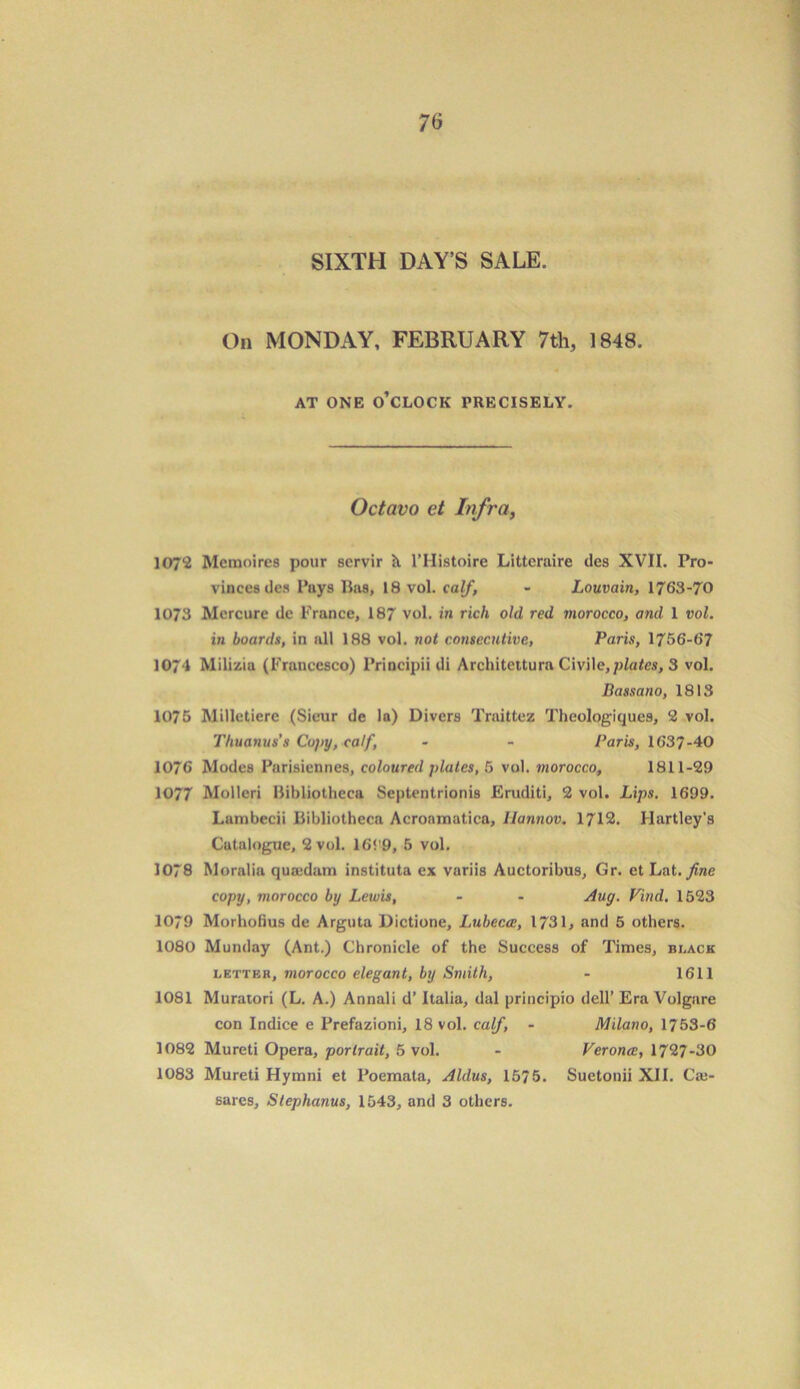 SIXTH DAY’S SALE. On MONDAY, FEBRUARY 7th, 1848. AT ONE O’CLOCK PRECISELY. Octavo et Infra, 107*2 Mcmoircs pour scrvir It l’Histoire Littcraire des XVII. Pro- vinces dcs Pays lias, 18 vol. calf, - Louvain, 1763-70 1073 Mercure dc France, 187 vol. in rich old red morocco, and I vol. in boards, in all 188 vol. not consecutive, Paris, 1756-67 1074 Milizia (Francesco) Principii di Architeitura Civile,plates, 3 vol. Bassano, 1813 1075 Milletierc (Sicur de la) Divers Traittez Thcologiques, 2 vol. Thuanus's Copy, calf, - - Paris, 1637-40 1076 Modes Parisiennes, coloured plates, 5 vol. morocco, 1811-29 1077 Molleri Bibliotheca Septentrionis Eruditi, 2 vol. Lips. 1699. Lumbecii Bibliotheca Acronmatica, Ilannov. 1712. Hartley’s Catalogue, 2 vol. 16‘'9, 5 vol. 1078 Moralia quondam instituta ex variis Auctoribus, Gr. et Lat .fine copy, morocco by Lewis, - - Aug. Find. 1523 1079 Morhofius de Arguta Dictione, Lubecce, 1731, and 5 others. 1080 Munday (Ant.) Chronicle of the Success of Times, black letter, morocco elegant, by Smith, - 1611 1081 Muratori (L. A.) Annali d’ Italia, dal principio dell’ Era Volgare con Indice e Prefazioni, 18 vol. calf, - Milano, 1753-6 1082 Mureti Opera, portrait, 5 vol. - Veronce, 1727-30 1083 Mureti Hymni et Poemata, Aldus, 1575. Suetonii XII. Caj- sares, Stephanus, 1543, and 3 others.