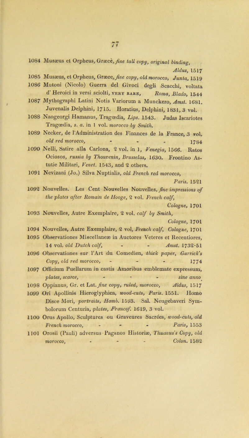 1084 Musaeus et Orpheus, Greece,/«e tall copy, original binding, Aldus, 1517 1085 Musseus, et Orpheus, Greece, 7?/ze copy, old morocco, Junta, 1519 10S6 Mutoni (Nicolo) Guerra del Givoci degli Scacchi, voltata d’ Heroici in versi sciolti, very rare, Roma, Blado, 1544 1087 Mythographi Latini Notis Variorum a Munckero, Amst. 1681. Juvenalis Delphini, 1715. Horatius, Delphini, 1831, 3 vol. 1088 Naogeorgi Hamanus, Tragoedia, Lips. 1543. Judas Iscariotes Tragoedia, s. a. in 1 vol. morocco by Smith. 1089 Necker, de 1'Administration des Finances de la France, 3 vol. old red morocco, - 1784 1090 Nelli, Satire alia Carlona, 2 vol. in 1, Venegia, 1566. Ratos Ociosos, russia by Thouvenin, Brusselas, 1630. Frontino As- tutie Militari, Venet. 1543, and 2 others. 1091 Nevizani (Jo.) Silva Nuptialis, old French red morocco, Paris. 1521 1092 Nouvelles. Les Cent Nouvelles Nouvelles, fine impressions of the plates after Romain de Hooge, 2 vol. French calf, Cologne, 1701 1093 Nouvelles, Autre Exemplaire, 2 vol. calf by Smith, Cologne, 1701 1094 Nouvelles, Autre Exemplaire, 2 vol, French calf, Cologne, 1701 1095 Observationes Miscellanese in Auctores Veteres et Recentiores, 14 vol. old Dutch calf, - - Amst. 1732-51 1096 Observationes sur l’Art du Comedien, thick paper, Garrick’s Copy, old red morocco, - 1774 1097 Officium Puellarum in castis Amoribus emblemate expressum, plates, scarce, - - - sine anno 1098 Oppianus, Gr. et Lat.fine copy, ruled, morocco, Aldus, 1517 1099 Ori Apollinis Hieroglyphica, wood-cuts, Paris. 1551. Homo Disce Mori, portraits, Hamb. 1593. Sal. Neugebaveri Sym- bolorum Centuria, plates, Francof. 1619, 3 vol. 1100 Orus Apollo, Sculptures ou Graveures Sacrdes, wood-cuts, old French morocco, - - Paris, 1553 1101 Orosii (Pauli) adversus Paganos Historiae, Thuanuss Copy, old Colon. 1582 morocco,