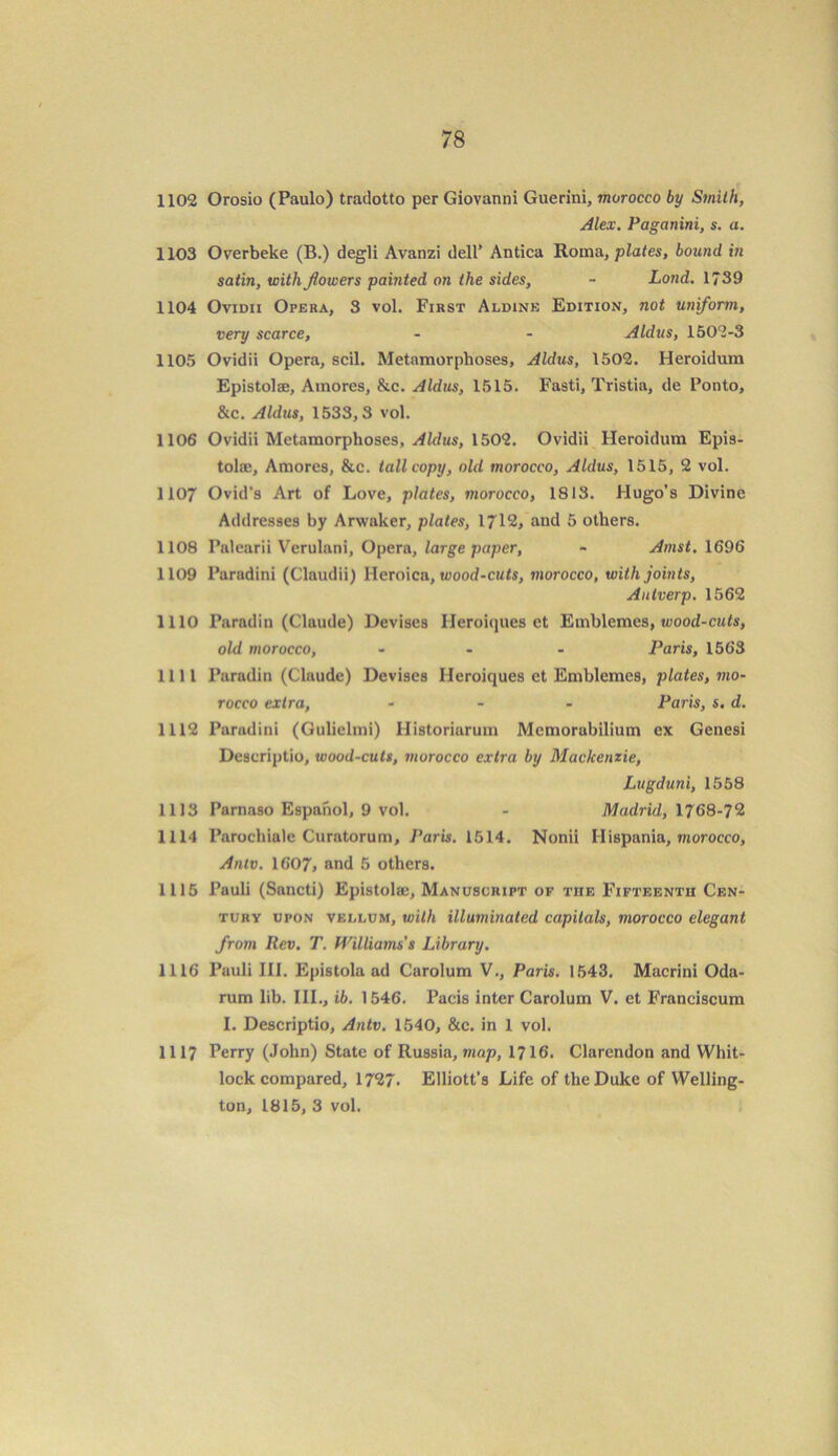 1102 Orosio (Paulo) tradotto per Giovanni Guerini, morocco by Smith, Alex. Paganini, s. a. 1103 Overbeke (B.) degli Avanzi dell’ Antica Roma, plates, bound in satin, with flowers painted on the sides, - Lond. 1739 1104 Ovidii Opera, 3 vol. First Aldinb Edition, not uniform, very scarce, - - Aldus, 1502-3 1105 Ovidii Opera, scil. Metamorphoses, Aldus, 1502. Heroidum Epistolse, Amores, &c. Aldus, 1515. Fasti, Tristia, de Ponto, &c. Aldus, 1533,3 vol. 1106 Ovidii Metamorphoses, Aldus, 1502. Ovidii Heroidum Epis- tolse, Amores, &c. tall copy, old morocco, Aldus, 1515, 2 vol. 1107 Ovid's Art of Love, plates, morocco, 1813. Hugo's Divine Addresses by Arwaker, plates, 1712, and 5 others. 1108 Palearii Verulani, Opera, large paper, - Amst. 1696 1109 Paradini (Claudii) lleroica, wood-cuts, morocco, with joints, Autverp. 1562 1110 Farad in (Claude) Devises IJeroiques et Emblcmes, wood-cuts, old morocco, ... Paris, 1563 1111 Paradin (Claude) Devises Iieroiques et Emblemes, plates, mo- rocco extra, ... Paris, s. d. 1112 Paradini (Gulielmi) Historiarum Memorabilium ex Genesi Descriptio, wood-cuts, morocco extra by Mackenzie, Lugduni, 1558 1113 Parnaso Espahol, 9 vol. - Madrid, 1768-72 1114 Parochiale Curatorum, Paris. 1514. Nonii IIispania, morocco, Antv. 1607, and 5 others. 1115 Pauli (Sancti) Epistolse, Manuscript of the Fifteenth Cen- tury upon vellum, with illuminated capitals, morocco elegant from Rev. T. Williams's Library. 1116 Pauli III. Epistola ad Carolum V., Paris. 1543. Macrini Oda- rum lib. III., ib. 1546. Pacis inter Carolum V. et Franciscum I. Descriptio, Antv. 1540, &c. in 1 vol. 1117 Perry (John) State of Russia, map, 1716. Clarendon and Whit- lock compared, 1727. Elliott’s Life of the Duke of Welling- ton, 1815, 3 vol.