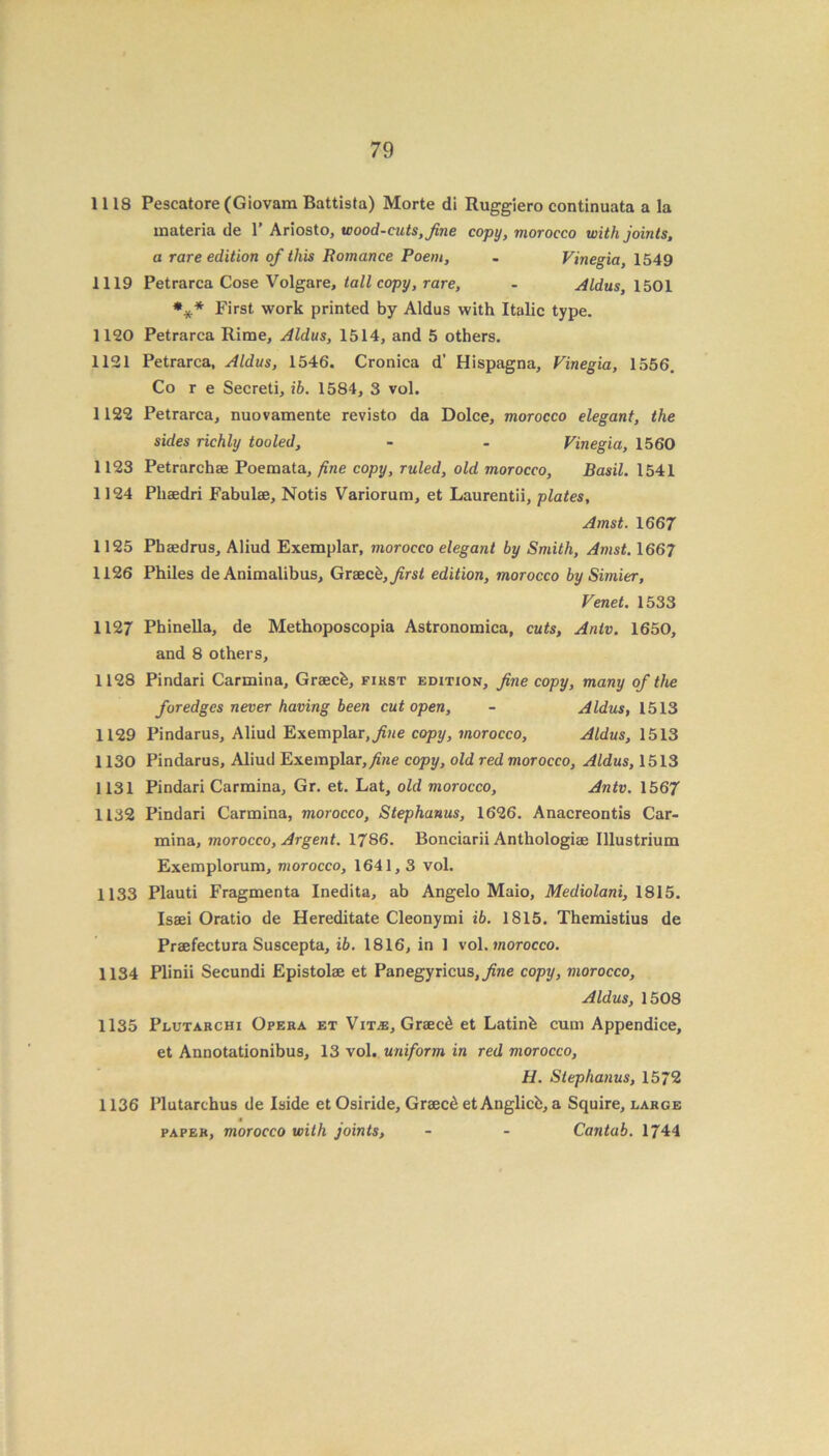 1118 Pescatore (Giovara Battista) Morte di Ruggiero continuata a la materia de 1’ Ariosto, wood-cuts, fine copy, morocco with joints, a rare edition of this Romance Poem, - Vinegia, 1549 1119 Petrarca Cose Volgare, tall copy, rare, - Aldus, 1501 *** First work printed by Aldus with Italic type. 1120 Petrarca Rime, Aldus, 1514, and 5 others. 1121 Petrarca, Aldus, 1546. Cronica d’ Hispagna, Vinegia, 1556. Co r e Secreti, ib. 1584, 3 vol. 1122 Petrarca, nuovamente revisto da Dolce, morocco elegant, the sides richly tooled, - - Vinegia, 1560 1123 Petrarchae Poemata, fine copy, ruled, old morocco, Basil. 1541 1124 Plisedri Fabulae, Notis Variorum, et Laurentii, plates, Amst. 1667 1125 Phaedrus, Aliud Exemplar, morocco elegant by Smith, Amst. 1667 1126 Philes de Animalibus, Graece, first edition, morocco by Simier, Venet. 1533 1127 Phinella, de Methoposcopia Astronomica, cuts, Antv. 1650, and 8 others, 1128 Pindari Carmina, Graecfe, fikst edition, fine copy, many of the for edges never having been cut open, - Aldus, 1513 1129 Pindarus, Aliud Exemplar, fine copy, morocco, Aldus, 1513 1130 Pindarus, Aliud Exemplar, fine copy, old red morocco, Aldus, 1513 1131 Pindari Carmina, Gr. et. Lat, old morocco, Antv. 1567 1132 Pindari Carmina, morocco, Stephanas, 1626. Anacreontis Car- mina, morocco, Argent. 1786. Bonciarii Anthologiae Illustrium Exemplorum, morocco, 1641,3 vol. 1133 Plauti Fragmenta Inedita, ab Angelo Maio, Mediolani, 1815. Issei Oratio de Hereditate Cleonymi ib. 1815. Themistius de Praefectura Suscepta, ib. 1816, in 1 vol. morocco. 1134 Plinii Secundi Epistolae et Panegyricus,y?ne copy, morocco, Aldus, 1508 1135 Plutarchi Opera et Vit^s, Graec6 et Latinb cum Appendice, et Annotationibus, 13 vol. uniform in red morocco, H. Stephanas, 1572 1136 Plutarchus de Iside et Osiride, Graec6 et Anglicb, a Squire, large 4 paper, morocco with joints, - - Cantab. 1744