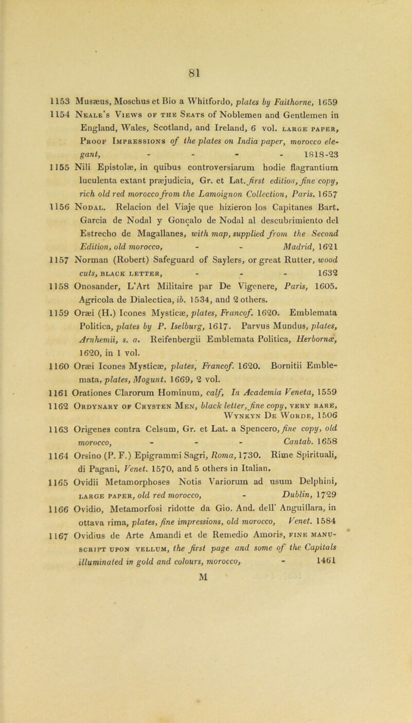 1153 Musaeus, Mosclius et Bio a Whitfordo, plates by Faithorne, 1659 1154 Neale’s Views of the Seats of Noblemen and Gentlemen in England, Wales, Scotland, and Ireland, 6 vol. large paper. Proof Impressions of the plates on India paper, morocco ele- gant, .... 1813-23 1155 Nili Epistolae, in quibus controversiarum hodie flagrantium luculenta extant praejudicia, Gr. et Lat. first edition, fine copy, rich old red morocco from the Lamoignon Collection, Paris. 1657 1156 Nodal. Relacion del Viaje que hizieron los Capitanes Bart. Garcia de Nodal y Goncalo de Nodal al descubrimiento del Estrecho de Magallanes, with map, supplied from the Second Edition, old morocco, - - Madrid, 1621 1157 Norman (Robert) Safeguard of Saylers, or great Rutter, wood cuts, black letter, ... 1632 1158 Onosander, L’Art Militaire par De Vigcnere, Paris, 1605. Agricola de Dialectica, ib. 1534, and 2 others. 1159 Oraei (H.) leones Mystic?e, plates, Francof. 1620. Emblemata Politica, plates by P. Iselburg, 1617■ Parvus Mundus, plates, Arnhemii, s. a. Reifenbergii Emblemata Politica, Herbornae, 1620, in 1 vol. 1160 Oraei leones Mysticae, plates, Francof. 1620. Bornitii Emble- mata, plates, Mogunt. 1669, 2 vol. 1161 Orationes Clarorum Hominum, calf. In Academia Veneta, 1559 1162 Ordynary of Crysten Men, black letter, fine copy, very rare, Wynkyn De Worde, 1506 1163 Origenes contra Celsum, Gr. et Lat. a Spencero,/ine copy, old morocco, ... Cantab. 1658 1164 Orsino (P. F.) Epigrammi Sagri, Roma, 1730. Rime Spirituali, di Pagani, Venet. 1570, and 5 others in Italian. 1165 Ovidii Metamorphoses Notis Variorum ad usum Delphini, large paper, old red morocco, - Dublin, 1729 1166 Ovidio, Metamorfosi ridotte da Gio. And. dell’Anguillara, in ottava rima, plates, fine impressions, old morocco, Fenet. 1584 1167 Ovidius de Arte Amandi et de Remedio Amoris, fine manu- script upon vellum, the first page and some of the Capitals illuminated in gold and colours, morocco, - 1461 M