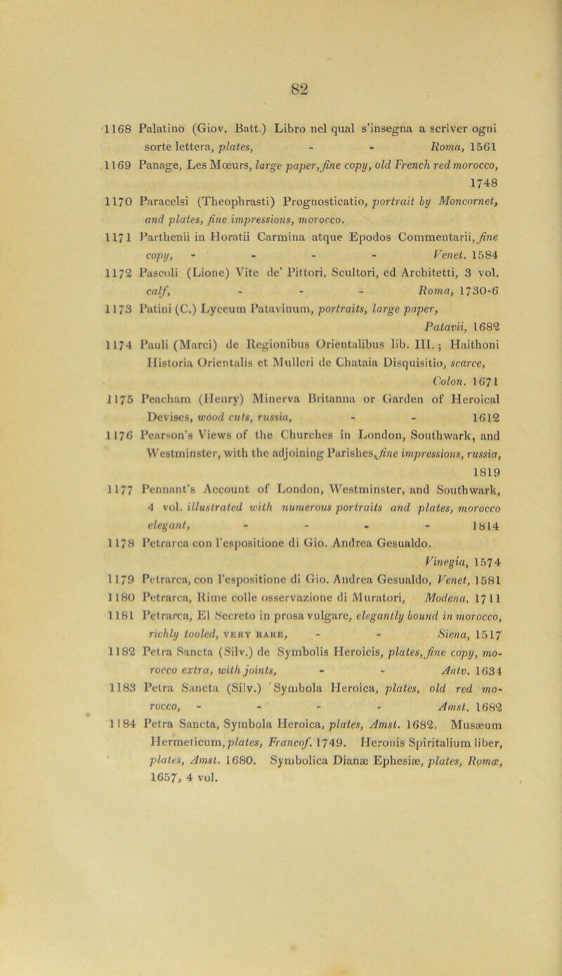 1168 Palatino (Giov. Batt.) Libro nel qual s’insegna a scriver ogni sorte lettera, plates, - - Roma, 1561 1169 Panage, Les Moeurs, large paper,fine copy, old French red morocco, 1748 1170 Paracelsi (Theophrasti) Prognosticatio, portrait by Moncornet, and plates, fine impressions, morocco. 1171 Parthenii in Iloratii Carolina atque Epodos Commentarii, fine copy, - - - Venet. 1584 1172 Pascoli (Lione) Vite de’ Pittori, Scultori, ed Architetti, 3 vol. calf, - Roma, 1/30-6 11/3 Patini (C.) Lyceum Patavinum, portraits, large paper, Patavii, 1682 1174 Pauli (Marci) de Regionibus Orientalibus lib. III.; Haithoni Ilistoria Orientalis et Mulleri de Chataia Disquisitio, scarce, Colon. 1671 1175 Peacham (Henry) Minerva Britanna or Garden of Heroical Devises, wood cuts, russia, - - 1612 1176 Pearson’s Views of the Churches in London, Southwark, and Westminster, with the adjoining Parishesjfne impressions, russia, 1819 1177 Pennant's Account of London, Westminster, and Southwark, 4 vol. illustrated with numerous portraits and plates, morocco elegant, - - - - 1814 1178 Petrarca con l’espositione di Gio. Andrea Gesualdo. Vinegia, 1574 1179 Petrarca, con l’espositione di Gio. Andrea Gesualdo, Venet, 1581 1180 Petrarca, Rime colie osservazione di Muratori, Modena, 17 11 1181 Petrarca, El Secreto in prosa vulgarc, elegantly bound in morocco, richly tooled, veby rare, - - Siena, 1517 1182 Petra Sancta (Silv.) de Symbolis Heroicis, plates,fine copy, mo- rocco extra, with joints, - - Antv. 1634 1183 Petra Sancta (Silv.) Symbola Heroica, plates, old red mo- rocco, Amst. 1682 1184 Petra Sancta, Symbola Heroica, plates, Amst. 1682. Musseum Hermeticum,plates, Francof. 1749. Heronis Spiritalium liber, plates, Amst. 1680. Symbolica Dianae Ephesiae, plates, Roma, 1657, 4 vol.