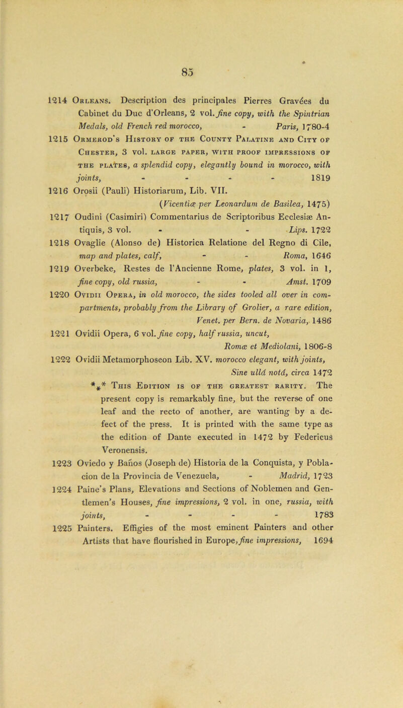 1214 Orleans. Description des principales Pierres Gravies du Cabinet du Due d’Orleans, 2 vol.yine copy, with the Spintrian Medals, old French red morocco, - Paris, 1780-4 1215 Ormerod’s History of the County Palatine and City of Chester, 3 vol. large paper, with proof impressions of the plates, a splendid copy, elegantly bound in morocco, with joints, - 1819 1216 Orosii (Pauli) Historiarura, Lib. VII. (Vicentice per Leonardum de Basilea, 1475) 1217 Oudini (Casimiri) Coramentarius de Scriptoribus Ecclesiae An- tiquis, 3 vol. - - Lips. 1722 1218 Ovaglie (Alonso de) Historica Relatione del Regno di Cile, map and plates, calf, - - Roma, 1646 1219 Overbeke, Restes de l’Ancienne Rome, plates, 3 vol. in 1, fine copy, old russia, - - Amst. 1709 1220 Ovidii Opera, in old morocco, the sides tooled all over in com- partments, probably from the Library of Grolier, a rare edition, Venet. per Bern, de Novaria, 1486 1221 Ovidii Opera, 6 vol. fine copy, half russia, uncut, Romce et Mediolani, 1806-8 1222 Ovidii Metamorphoseon Lib. XV. morocco elegant, with joints, Sine ulld nota, circa 1472 *** This Edition is of the greatest rarity. The present copy is remarkably fine, but the reverse of one leaf and the recto of another, are wanting by a de- fect of the press. It is printed with the same type as the edition of Dante executed in 1472 by Federicus Veronensis. 1223 Oviedo y Banos (Joseph de) Historia de la Conquista, y Pobla- cion de la Provincia de Venezuela, - Madrid, 1723 1224 Paine’s Plans, Elevations and Sections of Noblemen and Gen- tlemen’s Houses, fine impressions, 2 vol. in one, russia, with joints, - 1783 1225 Painters. Effigies of the most eminent Painters and other Artists that have flourished in Europe, fine impressions, 1694 A