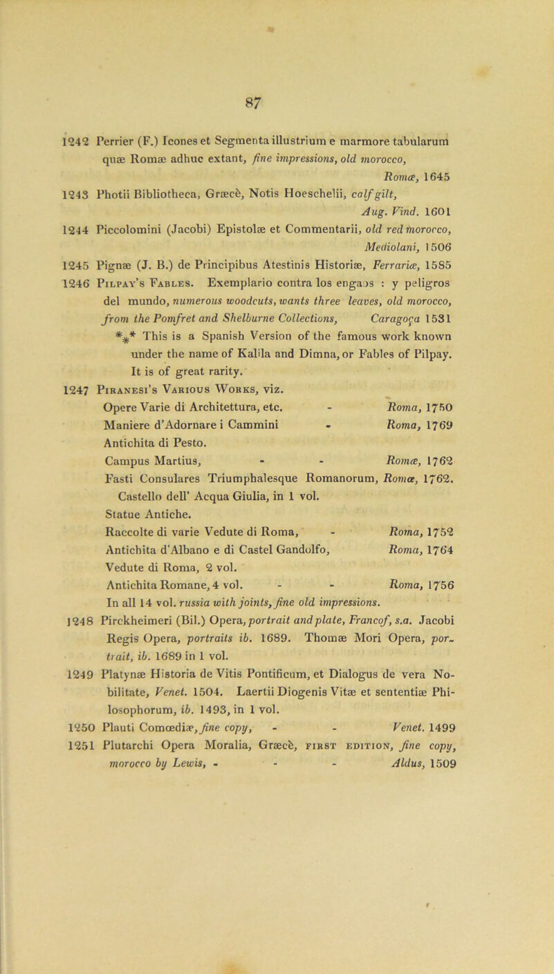 1242 Perrier (F.) leones et Segmentaillustrium e marmore tabularum quae Romae adhuc extant, fine impressions, olcl morocco, Romce, 1645 1243 Photii Bibliotheca, Graecfe, Notis Hoeschelii, calf gilt, Aug. Find. 1601 1244 Piccolomini (Jacobi) Epistolae et Commentarii, old red morocco, Mediolani, 1506 1245 Pignae (J. B.) de Principibus Atestinis Historiae, Ferrarice, 15S5 1246 Pilpay’s Fables. Exemplario contra los engaos : y peligros del mundo, numerous woodcuts, wants three leaves, old morocco, from the Pomfret and Shelburne Collections, Caragoga 1531 This is a Spanish Version of the famous work known under the name of Kalila and Dimna, or Fables of Pilpay. It is of great rarity. 1247 Piranesi’s Various Works, viz. Opere Varie di Architettura, etc. - Roma, 1750 Maniere d’Adornare i Cammini - Roma, 1769 Antichita di Pesto. Campus Martius, - - Romce, 1762 Fasti Consulares Triumphalesque Romanorum, Roma, 1762. Castello dell’ Acqua Giulia, in 1 vol. Statue Antiche. Raccolte di varie Vedute di Roma, - Roma, 1752 Antichita d’Albano e di Castel Gandolfo, Roma, 1764 Vedute di Roma, 2 vol. Antichita Romane, 4 vol. - - Roma, 1756 In all 14 vol. russia with joints, fine old impressions. 1248 Pirckheimeri (Bil.) Opera, portrait and plate, Francof, s.a. Jacobi Regis Opera, portraits ib. 1689. Thomae Mori Opera, por- trait, ib. 1689 in 1 vol. 1249 Platynae Historia de Vitis Pontificum, et Dialogus de vera No- bilitate, Venet. 1504. Laertii Diogenis Vitae et sententiae Phi- losophorum, ib. 1493, in 1 vol. 1250 Plauti Comcediae,yz«e copy, - - Venet. 1499 1251 Plutarchi Opera Moralia, Graecb, first edition, fine copy, morocco by Lewis, - Aldus, 1509