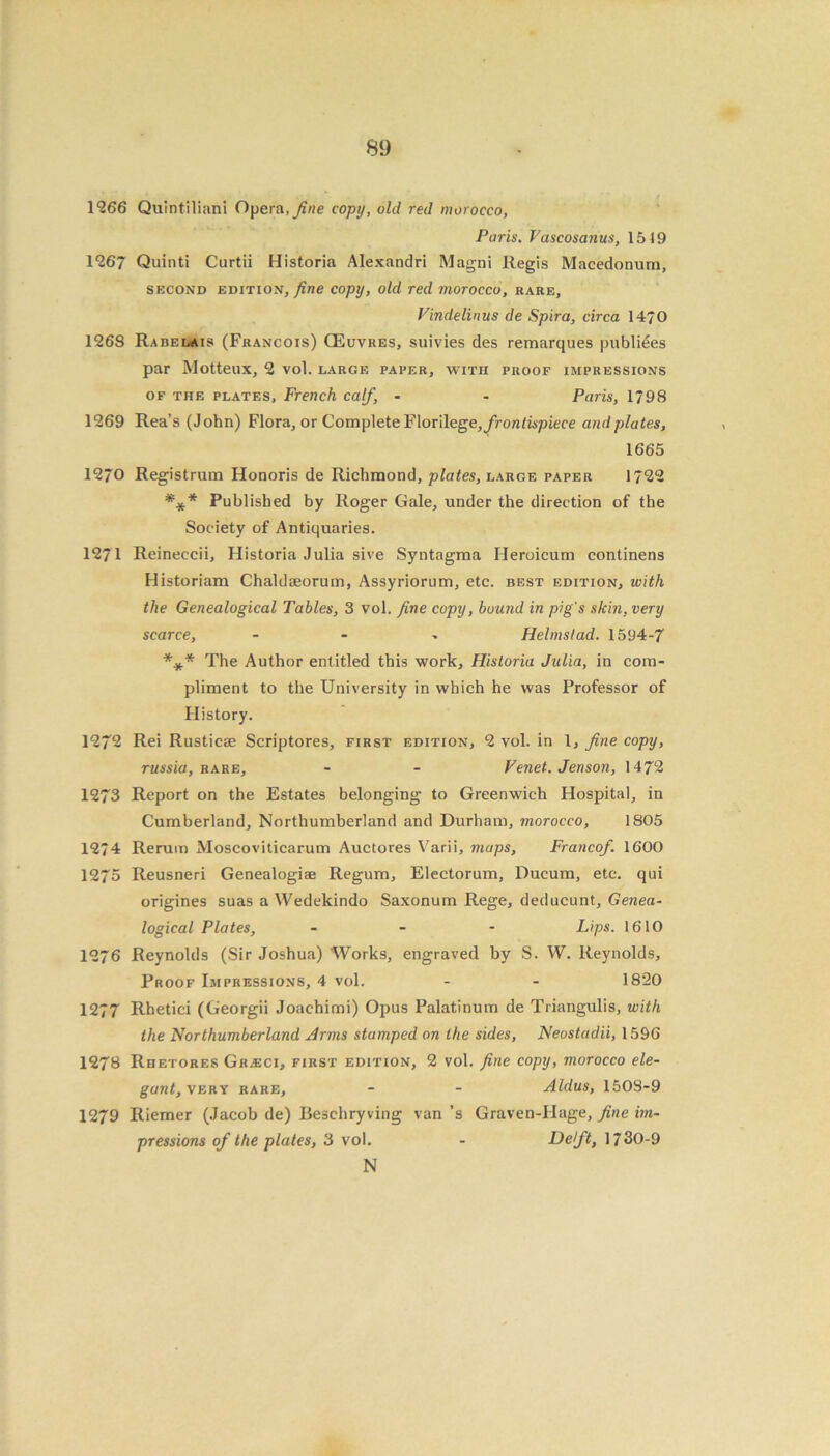 1266 Quintiliani Opera, fine copy, old red morocco, Paris. Vascosanus, 1519 1267 Quinti Curtii Historia Alexandri Magni Regis Macedonum, second edition, fine copy, old red morocco, rare, Vindelinus de Spira, circa 1470 1268 Rabelais (Francois) CEuvres, suivies des remarques publiees par Motteux, 2 vol. large paper, with proof impressions of the plates, French calf, - - Paris, 1798 1269 Rea’s (John) Flora, or Complete F\or\lege, frontispiece and plates, 1665 1270 Registrum Honoris de Richmond, plates, large paper 1722 *** Published by Roger Gale, under the direction of the Society of Antiquaries. 1271 Reineccii, Historia Julia sive Syntagma Heroicum continens Historiam Chaldaeorum, Assyriorum, etc. best edition, with the Genealogical Tables, 3 vol. fine copy, bound in pig's skin, very scarce, - Helms tad. 1594-7 *.** The Author entitled this work, Historia Julia, in com- pliment to the University in which he was Professor of History. 1272 Rei Rusticse Scriptores, first edition, 2 vol. in 1, fine copy, russia, rare, - - Venet. Jenson, 1472 1273 Report on the Estates belonging to Greenwich Hospital, in Cumberland, Northumberland and Durham, morocco, 1805 1274 Rerum Moscoviticarum Auctores Varii, maps, Francof 1600 1275 Reusneri Genealogise Regum, Electorum, Ducum, etc. qui origines suas a Wedekindo Saxonum Rege, deducunt. Genea- logical Plates, - Lips. 1610 1276 Reynolds (Sir Joshua) Works, engraved by S. W. Reynolds, Proof Impressions, 4 vol. - - 1820 1277 Rhetici (Georgii Joachimi) Opus Palatinum de Triangulis, with the Northumberland Arms stumped on the sides, Neostadii, 1596 1278 Rhetores Gkjeci, first edition, 2 vol. fine copy, morocco ele- gant, very rare, - - Aldus, 1508-9 1279 Riemer (Jacob de) Beschryving van ’s Graven-Hage, fine im- pressions of the plates, 3 vol. - Iddft, 1730-9 N