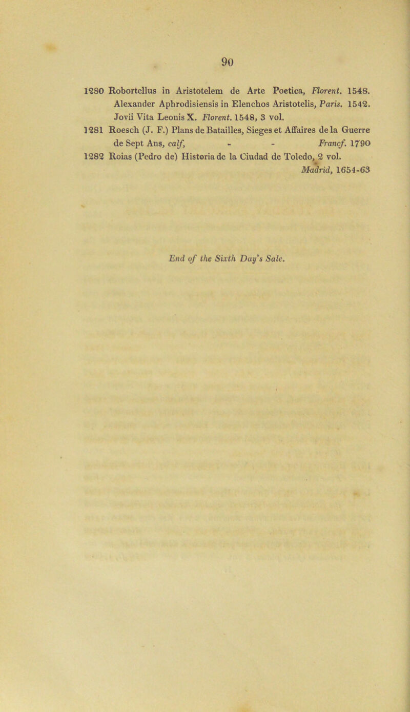 1280 Robortellus in Aristotelem de Arte Poetica, Florent. 1548. Alexander Aphrodisiensis in Elencbos Aristotelis, Paris. 1542. Jovii Vita Leonis X. Florent. 1548, 3 vol. 1281 Roesch (J. F.) Plans de Batailles, Sieges et Affaires dela Guerre de Sept Ans, calf, - - Francf. 1790 1282 Roias (Pedro de) Historiade la Ciudad de Toledo, 2 vol. Madrid, 1654-63 End of the Sixth Day's Sale.