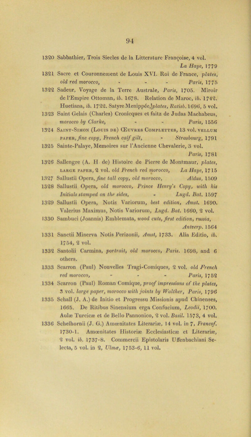 1320 Sabbathier, Trois Siecles de la Litterature Franchise, 4 vol. La Haye, 1779 1321 Sacre et Couronnement de Louis XVI. Roi de France, plates, old red morocco, - - Paris, 1775 1322 Sadeur, Voyage de la Terre Australe, Paris, 1705. Miroir del’Empire Ottoman, ib. 1678. Relation de Maroc, ib. 1742. Huetiana, ib. 1722. Satyre Menipp£e,!p/ates, Ratisb. 1696, 5 vol. 1323 Saint Gelais (Charles) Cronicques et faitz de Judas Machabeus, morocco by Clarke, - - Paris, 1556 1324 Saint-Simon (Louis de) CEuvres Complettes, 13 vol. vellum paper, fine copy, French calf gilt, - Strasbourg, 1791 1325 Sainte-Falaye, Meinoires sur l’Ancienne Chevalerie, 3 vol. Paris, 1781 1326 Sallengre (A. II de) Ilistoire de 1’icrre de Montmaur, plates, large paper, 2 vol. old French red morocco, La Haye, 1715 1327 Sallustii Opera,ytne tall copy, old morocco, Aldus, 1509 1328 Sallustii Opera, old morocco, Prince Henry’s Copy, with his Initials stamped on the sides, - Lugd. Bat. 1597 1329 Sallustii Opera, Notis Variorum, best edition, Amst. 1690. Valerius Maximus, Notis Variorum, Lugd. Bat. 1660, 2 vol. 1330 Sainbuci (Joannis) Emblemata, wood cuts, first edition, russia, Antverp. 1564 1331 Sanctii Minerva Notis Perizonii, Amst, 1733. Alia Editio, ib. 1754, 2 vol. 1332 Santolii Carolina, portrait, old morocco, Paris. 1698, and 6 others. 1333 Scarron (Paul) Nouvelles Tragi-Comiques, 2 vol. old French red morocco, - Paris, 1752 1334 Scarron (Paul) Roman Comique, proof impressions of the plates, 3 vol. large paper, morocco with joints by Walther, Paris, 1796 1335 Schall (J. A.) de Initio et Progressu Missionis apud Cliinenses, 1665. De Ritibus Sinensium erga Confucium, Leodii, 1700. Aulae Turcicae et de Bello Pannonico, 2 vol. Basil. 1573, 4 vol. 1336 Schelhornii (J. G.) Amoenitates Literariae, 14 vol. in 7, Francef. 1730-1. Amoenitates Historiae Ecclesiasticae et Literariae, 2 vol. ib. 1737-8. Commercii Epistolaris Uffenbachiani Se- lecta, 5 vol. in 2, Ulmce, 1753-6, 11 vol.