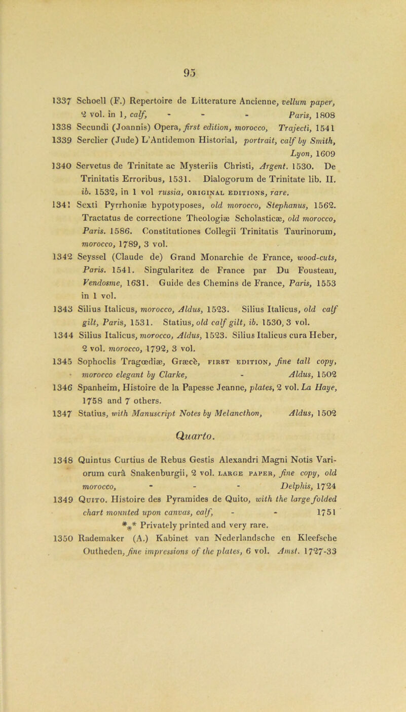 1337 Schoell (F.) Repertoire tie Litterature Ancienne, vellum paper, 2 vol. in 1, calf- - Paris, 1808 1338 Secundi (Joannis) Opera, first edition, morocco, Trajecti, 1541 1339 Serclier (Jude) L’Antidemon Historial, portrait, calf by Smith, Lyon, 1609 1340 Servetus de Trinitate ac Mysteriis Christi, Argent. 1530. De Trinitatis Erroribus, 1531. Dialogorum de Trinitate lib. II. ib. 1532, in 1 vol russia, original editions, rare. 1341 Sexti Pyrrhoniae bypotyposes, old morocco, Stephanus, 1562. Tractatus de correctione Theologiae Scholasticae, old morocco, Paris. 1586. Constitntiones Collegii Trinitatis Taurinoruin, morocco, 1789, 3 vol. 1342 Seyssel (Claude de) Grand Monarchic de France, wood-cuts, Paris. 1541. Singularitez de France par Du Fousteau, Vendosme, 1631. Guide des Chemins de France, Paris, 1553 in 1 vol. 1343 Silius Italicus, morocco, Aldus, 1523. Silius Italicus, old calf gilt, Paris, 1531. Statius, old calf gilt, ib. 1530,3 vol. 1344 Silius Italicus, morocco, Aldus, 1523. Silius Italicus cura Heber, 2 vol. morocco, 1792, 3 vol. 1345 Sophoclis Tragoediae, Graecb, first edition, fine tall copy, morocco elegant by Clarke, - Aldus, 1502 1346 Spanheim, Histoire de la Papesse Jeanne, plates, 2 vol. La Haye, 1758 and 7 others. 1347 Statius, with Manuscript Notes by Melancthon, Aldus, 1502 Quarto. 1348 Quintus Curtius de Rebus Gestis Alexandri Magni Notis Vari- orum cur£ Snakenburgii, 2 vol. large paper, fine copy, old morocco, ... Delphis, 1724 1349 Quito. Histoire des Pyramides de Quito, with the large folded chart mounted upon canvas, calf, - - 1751 *#* Privately printed and very rare. 1350 Rademaker (A.) Kabinet van Nederlandsche en Kleefsche