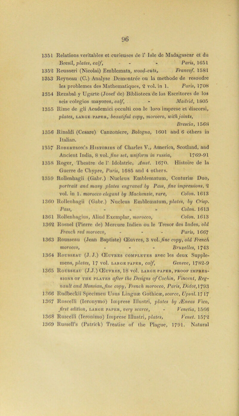 1351 Relations veritables et curieuses de 1’ Isle de Madagascar et du Bresil, plates, calf, - - Paris, 1651 1352 Reusneri (Nicolai) Emblemata, wood-cuts, Franco/. 1581 1353 Reyneau (C.) Analyse Demontrde ou la methode de resoudre les problemes des Mathematiques, 2 vol. in 1. Paris, 1708 1354 Rezabal y Ugarte (Josef de) Biblioteca de los Escritores de los seis colegios inayores, calf, - Madrid, 1805 1355 Rime de gli Academici occulti con le loro imprese et discorsi, plates, large paper, beautiful copy, morocco, with joints, Brescia, 1568 1356 Rinaldi (Cesare) Canzoniere, Bologna, 1601 and 6 others in Italian. 1357 Rorkrtson's Histories of Charles V., America, Scotland, and Ancient India, 8 vol ./me set, uniform in russia, 1769-91 1358 Roger, Theatre de 1' Idolatrie, Amst. I67O. Histoire de la Guerre de Chypre, Paris, 1685 and 4 others. 1359 Rollenhagii (Gabr.) Nucleus Emblematum, Centurice Duo, portrait and many plates engraved by Pass, fine impressions, 2 vol. in 1. morocco elegant by Mackenzie, rare, Colon. 1613 1360 Rollenhagii (Gabr.) Nucleus Emblematum, plates, by Crisp. Pass, ... Colon. 1613 1361 Rollenhagius, Aliud Exemplar, morocco, Colon. 1613 1362 Rosnel (Pierre dc) Mereure Indien ou le Tresor des Indes, old French red morocco, ... Paris, 1667 1363 Rousseau (Jean Baptiste) CEuvres, 3 vol.Jine copy, old French morocco, - - - Bruxelles, 1743 1364 Rousseau (J.J.) CEuvres completes avec les deux Supple- mens, plates, 17 vol. large paper, calf, Geneve, 1782-9 1365 Rousseau (J.J.) CEuvres, 18 vol. large paper, proof impres- sions of the plates after the Designs of Cochin, Vincent, Reg- nault and Monsiau,fine copy, French morocco, Paris, Didot, 1793 1.366 Rudbeckii Specimen Usus Linguae Gothicaj, scarce, Upsal. 1717 1367 Ruscelli (Ieronymo) Imprese Illustri, plates by /Eneas Vico, first edition, large paper, very scarce, - Venctia, 1566 1368 Ruscelli (Ieronimo) Imprese Illustri, plates, Venet. 1572 1369 Russell’s (Patrick) Treatise of the Plague, 1791. Natural