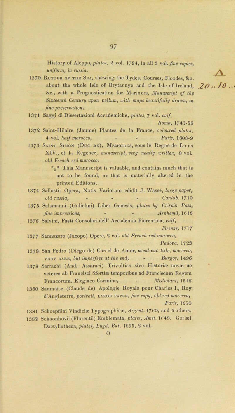 History of Aleppo, plates, 2 vol. 1794, in all 3 vol. fine copies, uniform, in russia. 1370 Rutter of the Sea, shewing the Tydes, Courses, Floodes, &c. about the whole Isle of Brytannye and the Isle of Ireland, O &c., with a Prognostication for Mariners, Manuscript of the Sixteenth Century upon vellum, with maps beautifully drawn, in fine preservation. 1371 Saggi di Dissertazioni Accademiche, plates, 7 vol. calf, Roma, 1742-58 1372 Saint-Hilaire (Jaume) Plantes de la France, coloured plates, 4 vol. half morocco, - - Paris, 1808-9 1373 Saint Simon (Due de), Memoires, sous le Regne de Louis XIV., et la Regence, manuscript, very neatly written, 8 vol. old French red morocco. *** This Manuscript is valuable, and contains much that is not to be found, or that is materially altered in the printed Editions. 1374 Sallustii Opera, Notis Variorum edidit J. Wasse, large paper, old russia, - - - Cantab. 1710 1375 Salsmanni (Gulielmi) Liber Genesis, plates by Crispin Pass, fine impressions, - - Arnhemii, 1616 1376 Salvini, Fasti Consolari dell’ Accademia Fiorentina, calf, Firenze, 1717 1377 Sannazaro (Jacopo) Opere, 2 vol. old French red morocco, Padova, 1723 1378 San Pedro (Diego de) Carcel de Amor, wood-cut title, morocco, very rare, but imperfect at the end, - Burgos, 1496 1379 Sarrachi (And. Assaraci) Trivultias sive Historiae novse ac veteres ab Francisci Sfortiae temporibus ad Franciscum Regem Francorum, Elegiaco Carmine, - Mediolani, 1516 1380 Saumaise (Claude de) Apologie Royale pour Charles I., Roy d’Angleterre, portrait, large paper, fine copy, old red morocco, Paris, 1650 1381 Schoepflini Vindiciae Typographic®, Argent. 1760, and 6 others. 1382 Schoonhovii (Florentii) Emblemata, plates, Amst. 1648. Gorlaei Dactyliotheca, plates, Lugd. Bat. 1695, 2 vol. O I „ Jo