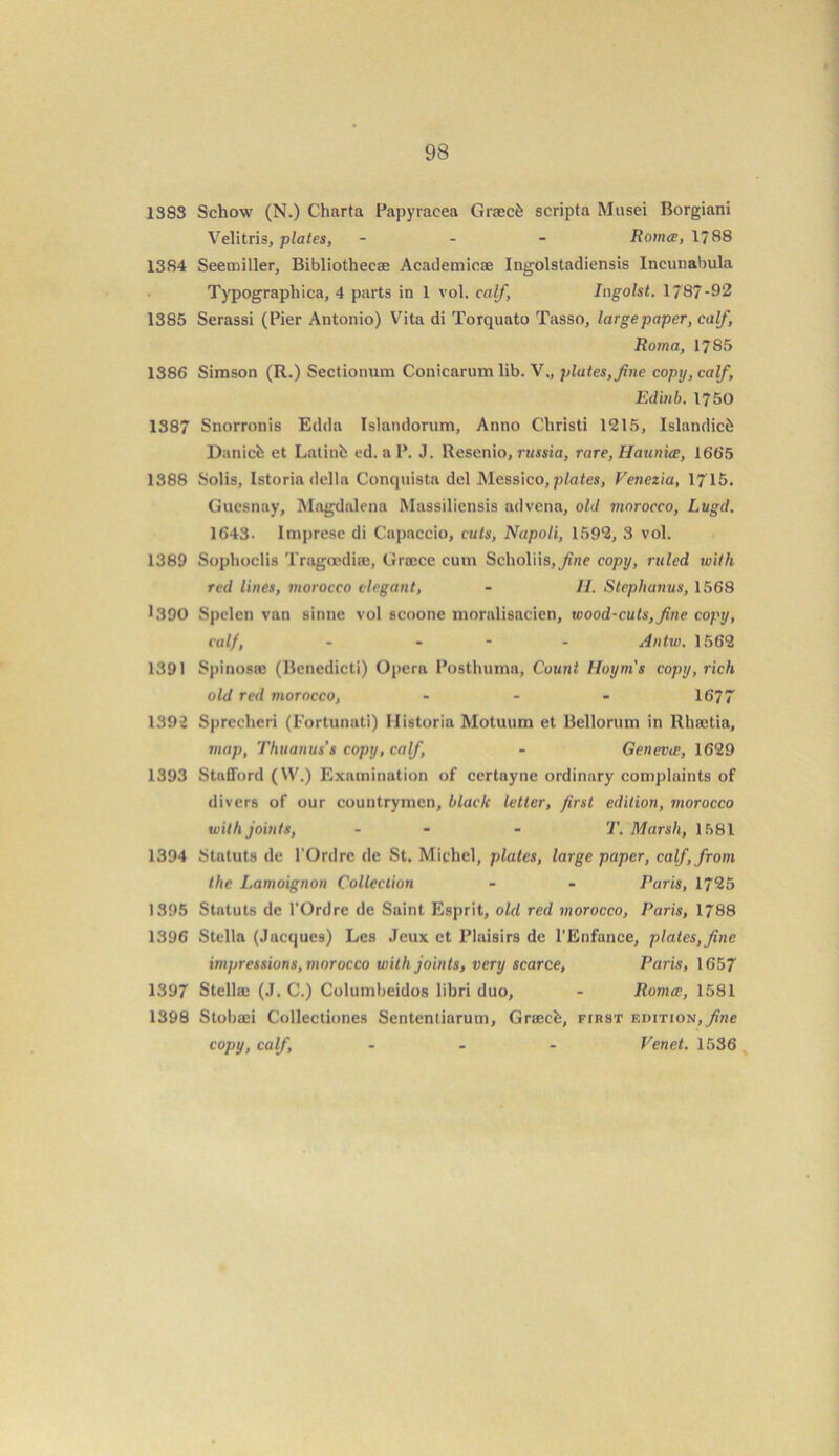 1383 Schow (N.) Charta Papyracea Graecfc scripta Musei Borgiani Velitris, plates, - Romce, 1/88 1384 Seemiller, Bibliothecae Academicae Ingolstadiensis Incunabula Typographica, 4 parts in 1 vol. calf, Ingolst. 1/ 87-92 1385 Serassi (Pier Antonio) Vita di Torquato Tasso, large paper, calf, Roma, 1785 1386 Simson (R.) Sectionum Conicarum lib. V., plates, fine copy, calf, Edinb. 1750 1387 Snorronis Edda Islandorum, Anno Christi 1215, Islandicfe Danicfc et Latinfc cd. a P. J. Resenio, russia, rare, Haunice, 1665 1388 Solis, Istoria della Conquista del Messico, plates, Venezia, 1715. Guesnay, Magdalena Massiliensis advena, old morocco, Litgd. 1643. Imprese di Capaccio, cuts, Napoli, 1592, 3 vol. 1389 Sophoclis Tragoediae, Graece cum Seholiis,/f'«e copy, ruled with red lines, morocco elegant, - II. Stephanas, 1568 1.390 Spclen van sinne vol scoone moralisacien, wood-cuts, fine copy, calf, - - Antw. 1562 1391 Spinosac (Benedicti) Opern Posthuma, Count Iloyni's copy, rich old red morocco, - - - 1677 1392 Sprccheri (Fortunati) 11 istoria Motuum et Bellorum in Rhaetia, map, Thuanus’s copy, calf, - Geneva;, 1629 1393 Stafford (VV.) Examination of certayne ordinary complaints of divers of our countrymen, black letter, first edition, morocco with joints, - - T. Marsh, 1581 1394 Statute de l’Ordre de St. Michel, plates, large paper, calf, from the Lamoignon Collection - - Paris, 1725 1395 Statuts de l’Ordre de Saint Esprit, old red morocco, Paris, 1788 1396 Stella (Jacques) Les Jeux et Plaisirs de l’Enfance, plates,fine impressions, morocco with joints, very scarce, Paris, 1657 1397 Stellaj (J. C.) Columbeidos libri duo, - Roma;, 1581 1398 Stobaei Collectiones Sententiarum, Graech, fikst edition, fine copy, calf, ... Venet. 1536