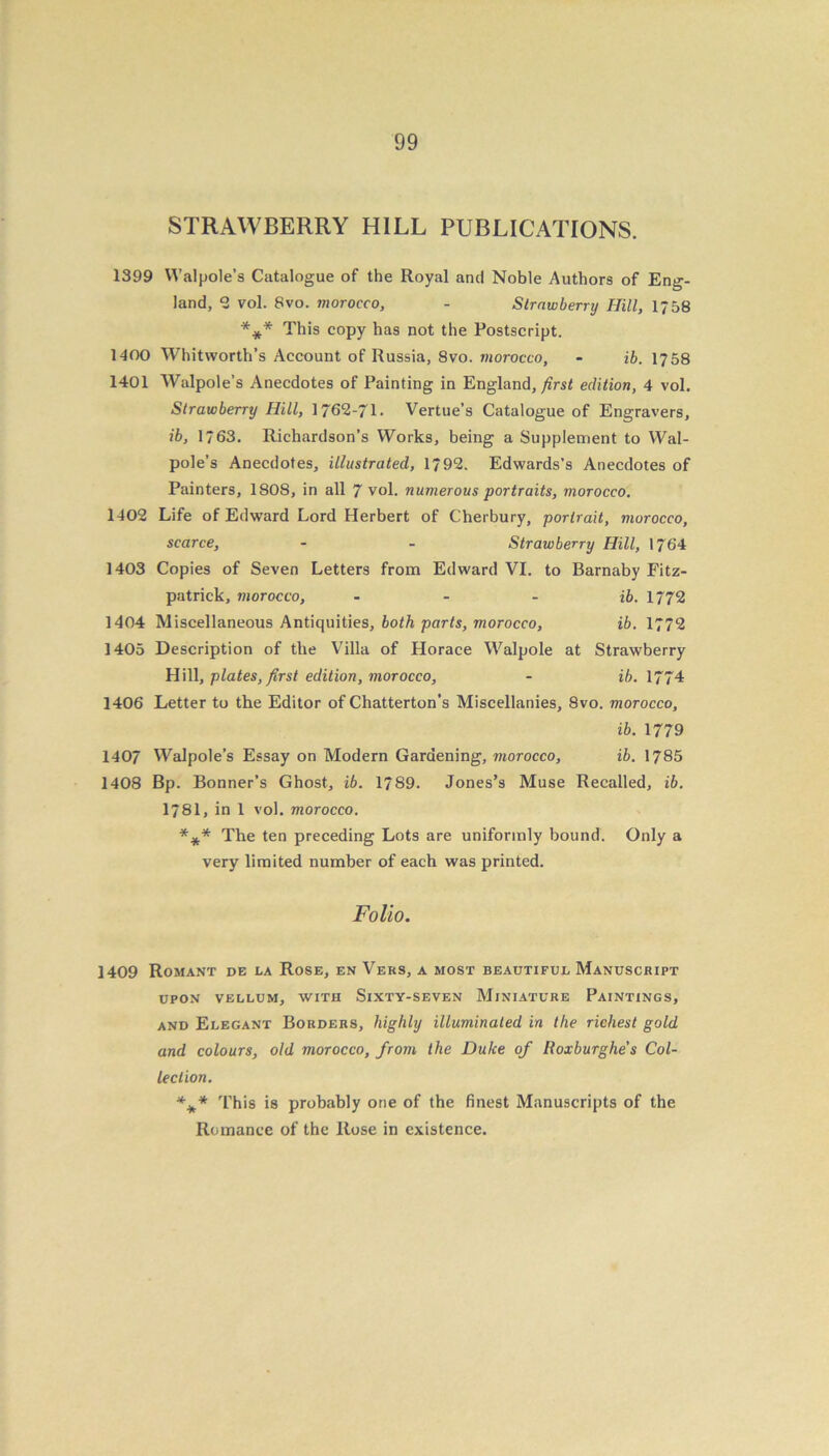 STRAWBERRY HILL PUBLICATIONS. 1399 Walpole’s Catalogue of the Royal and Noble Authors of Eng- land, 2 vol. 8vo. morocco, - Strawberry Hill, 1758 *** This copy has not the Postscript. 1400 Whitworth’s Account of Russia, 8vo. morocco, - ib. 1758 1401 Walpole’s Anecdotes of Painting in England, first edition, 4 vol. Strawberry Hill, 1762-71. Vertue’s Catalogue of Engravers, ib, 1763. Richardson’s Works, being a Supplement to Wal- pole’s Anecdotes, illustrated, 1792. Edwards’s Anecdotes of Painters, 1808, in all 7 vol. numerous portraits, morocco. 1402 Life of Edward Lord Herbert of Cherbury, portrait, morocco, scarce, - - Strawberry Hill, 1764 1403 Copies of Seven Letters from Edward VI. to Barnaby Fitz- patrick, morocco, ib. 1772 1404 Miscellaneous Antiquities, both parts, morocco, ib. 1772 1405 Description of the Villa of Horace Walpole at Strawberry Hill, plates, first edition, morocco, - ib. 1774 1406 Letter to the Editor of Chatterton’s Miscellanies, 8vo. morocco, ib. 1779 1407 Walpole’s Essay on Modern Gardening, morocco, ib. 1785 1408 Bp. Bonner’s Ghost, ib. 1789. Jones’s Muse Recalled, ib. 1781, in 1 vol. morocco. *** The ten preceding Lots are uniformly bound. Only a very limited number of each was printed. Folio. 1409 Romant de la Rose, en Vers, a most beautiful Manuscript UPON VELLUM, WITH SlXTY-SEVEN MlNIATURE PAINTINGS, and Elegant Borders, highly illuminated in the richest gold and colours, old morocco, from the Duke of Iloxburghe's Col- lection. ■%* This is probably one of the finest Manuscripts of the Romance of the Rose in existence.