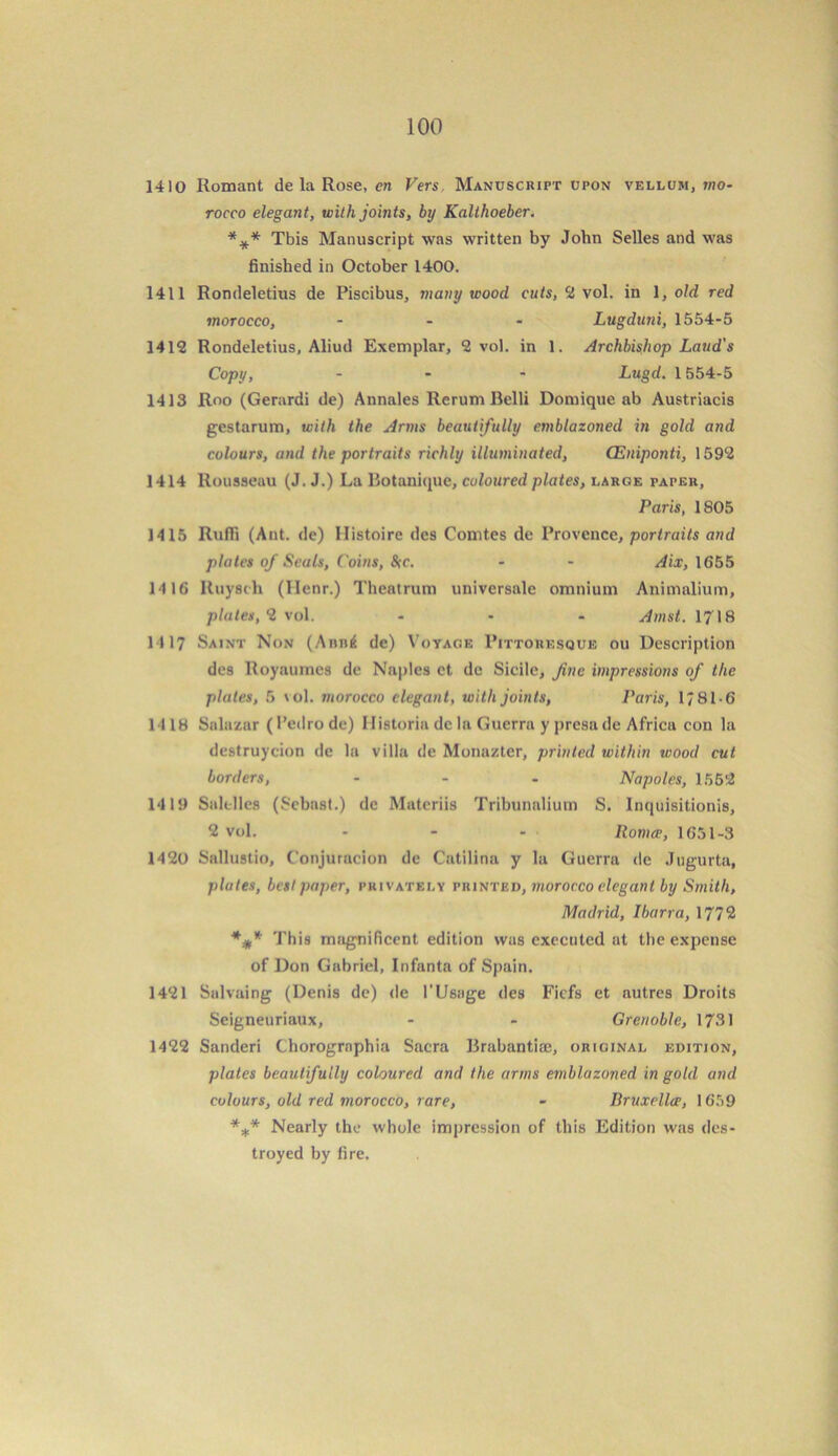 1410 Romant de la Rose, en Vers. Manuscript upon vellum, mo- rocco elegant, with joints, by Kalthoeber. *** Tbis Manuscript was written by John Selles and was finished in October 1400. 1411 Rondeletius de Piscibus, many wood cuts, 2 vol. in 1, old red morocco, - - - Lugduni, 1554-5 1412 Rondeletius, Aliud Exemplar, 2 vol. in 1. Archbishop Laud's Copy, - - - Lugd. 1554-5 1413 Roo (Gerardi de) Annales Rerum Belli Domique ab Austriacis gestarum, with the Anns beautifully emblazoned in gold and colours, and the portraits richly illuminated, (Eniponti, 1592 1414 Rousseau (J. J.) La Botanique, coloured plates, large paper, Paris, 1805 1415 Ruffi (Ant. de) IIistoire dcs Comtes de Provence, portraits and plates of Seals, Coins, &tc. - - Aix, 1655 14 16 Ituysch (Henr.) Theatrum universale omnium Animalium, plates, 2 vol. ... Amst. 1718 1117 Saint Non (Abb4 de) Voyage Pittoresque ou Description des Royaurncs de Naples ct de Sidle, fine impressions of the plates, 5 vol. morocco elegant, with joints, Paris, 1781-6 1-118 Salazar ( Pedro de) Flistoria de la Guerra y presade Africu con la destruyeion de la villa de Monazter, printed within wood cut borders, ... Napoles, 1552 1419 Salclles (Scbast.) dc Matcriis Tribunalium S. lnquisitionis, 2 vol. - - - Ilomce, 1651-3 1420 Sallustio, C'onjuracion de Catilina y la Guerra de Jugurta, plates, best paper, privately printed, morocco elegant by Smith, Madrid, Ibarra, 1772 *** This magnificent edition was executed at the expense of Don Gabriel, Infanta of Spain. 1421 Salvaing (Denis de) de l'Usage des Fiefs et autres Droits Seigneuriaux, - - Grenoble, 1731 1422 Sanderi Chorogrnphia Sacra Brabantiaj, original edition, plates beautifully coloured and the arms emblazoned in gold and colours, old red morocco, rare, - Bruxellce, 1659 *** Nearly the whole impression of this Edition was des- troyed by fire.