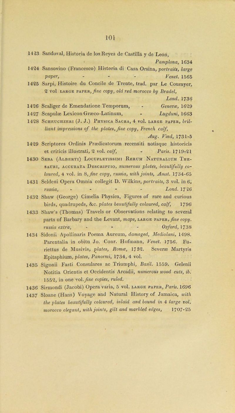 14-23 Sandoval, Historia de los Reyes de Castilla y de Leon, • Pamplona, 1634 1424 Sansovino (Francesco) Historia di Casa Orsina, portraits, large paper, - - - Venet. 1565 1425 Sarpi, Histoire du Concile de Trente, trad, par Le Courayer, 2 vol large paper, fine copy, old red morocco by Bradel, Lond. 1736 1426 Scaliger de Emendatione Temporum, - Geneva, 1629 1427 Scapulae Lexicon Graeco-Latinum, - Lugduni, 1663 142S Scheuchzeri (J. J.) Physica Sacra, 4 vol. large paper, bril- liant impressions of the plates, fine copy, French calf, Aug. Find, 1731-5 1429 Scriptores Ordinis Praedicatorum recensiti notisque historicis et criticis illustrati, 2 vol. calf, - Paris. 1719-21 1430 Seba (Alberti) Locupletissimi Rerum Naturalium The- sauri, accurata Descriptio, numerous plates, beautifully co- loured, 4 vol. in 8, fine copy, russia, with joints, Amst. 1734-65 1431 Seldeni Opera Omnia collegit D. Wilkins, portraits, 3 vol. in 6, russia, - * - Lond. 172 6 1432 Shaw (George) Cimelia Physica, Figures of rare and curious birds, quadrupeds, &c. plates beautifully coloured, calf, 1796 1433 Shaw’s (Thomas) Travels or Observations relating to several parts of Barbary and the Levant, maps, large paper, fine copy, russia extra, ... Oxford, 1738 1434 Sidonii Apollinaris Poema Aureum, damaged, Mediolani, 1498. Parentalia in obitu Jo. Conr. Hofmann, Fenet. 1756. Fu- riettus de Musivis, plates, Roma, 1/52. Severae Martyris Epitaphium, plates, Panormi, 1734, 4 vol. 1435 Sigonii Fasti Consulares ac Triumphi, Basil. 1559. Gelenii Notitia Orientis et Occidents Arcadii, numerous wood cuts, ib. 1552, in one vol .fine copies, ruled. 1436 Sirmondi (Jacobi) Opera varia, 5 vol. large paper, Paris. 1696 1437 Sloane (Hans) Voyage and Natural History of Jamaica, with the plates beautifully coloured, inlaid and bound in 4 large vol, morocco elegant, with joints, gilt and marbled edges, 1707*25