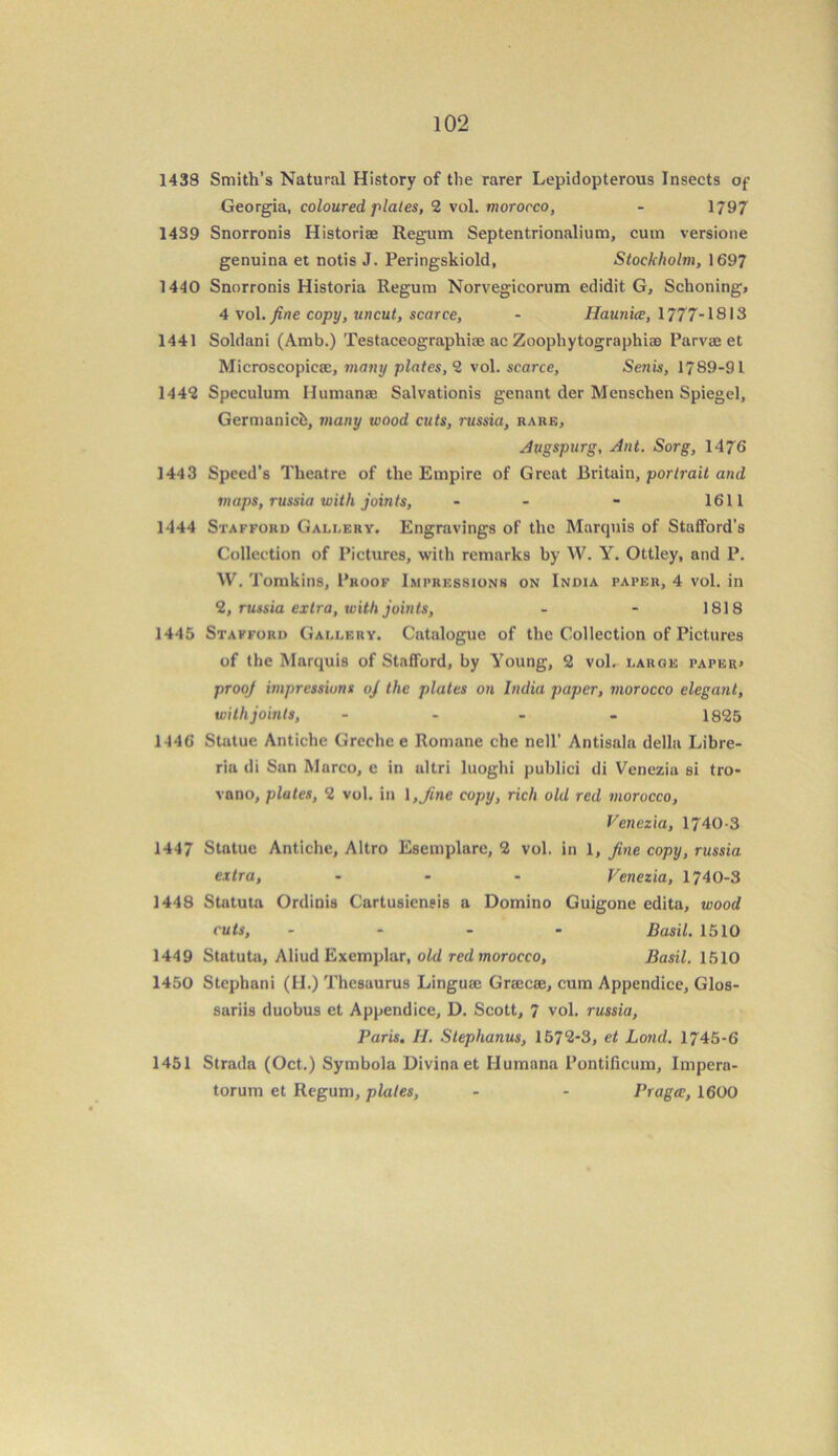 1438 Smith’s Natural History of the rarer Lepidopterous Insects of Georgia, coloured plates, 2 vol. morocco, - 1797 1439 Snorronis Historiae Regum Septentrionalium, cum versione genuina et notis J. Peringskiold, Stockholm, 1697 1440 Snorronis Historia Regum Norvegicorum edidit G, Schoning* 4 vol. fine copy, uncut, scarce, - Haunice, 1777-1813 1441 Soldani (Amb.) Testaceographice ac Zoophytographiae Parvae et Microscopicae, many plates, 2 vol. scarce, Senis, 1789-91 1442 Speculum Ilumanae Salvationis genant der Menschen Spiegel, Germanicb, many wood cuts, russia, rare, .dugspurg, Ant. Sorg, 1476 1443 Speed’s Theatre of the Empire of Great Britain, portrait and maps, russia with joints, - - - 1611 1444 Stafford Gallery. Engravings of the Marquis of Stafford’s Collection of Pictures, with remarks by W. Y. Ottley, and P. W. Tomkins, Proof Impressions on India paper, 4 vol. in 2, russia extra, with joints, - - 1818 1445 Stafford Gallery. Catalogue of the Collection of Pictures of the Marquis of Stafford, by Young, 2 vol. large paper* prooj impressions oj the plates on India paper, morocco elegant, with joints, - 1825 1446 Statue Antiche Greche e Romane chc ncll’ Antisala della Libre- ria di San Marco, e in ultri luoglii publici di Venezia si tro- vano, plates, 2 vol. in 1 ,fine copy, rich old red morocco, Venezia, 1740-3 1447 Statue Antiche, Altro Esemplare, 2 vol. in 1, fine copy, russia extra, ... Venezia, 1740-3 1448 Statuta OrdinU Cartusiensis a Domino Guigone edita, wood cuts, .... Basil. 1510 1449 Statuta, Aliud Exemplar, old red morocco, Basil. 1510 1450 Stephani (II.) Thesaurus Linguaj Grajcse, cum Appendice, Glos- sariis duobus et Appendice, D. Scott, 7 vol. russia, Paris, H. Stephanus, 157*2-3, et Lond. 1745-6 1451 Strada (Oct.) Symbola Divina et Humana Pontificum, Impera- torum et Regum, plates, - - Praga, 1600