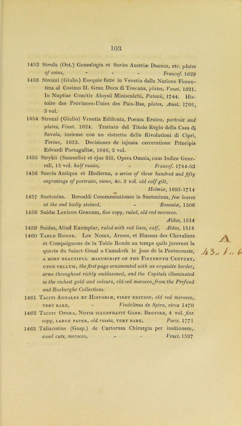 1452 Strnda (Oct.) Genealogia et Series Austriae Ducum, etc. plates of coins, - Francof. 1629 1453 Strozzi (Giulio) Esequie fatte in Venetia dalla Natione Fioren- tina al Cosimo II. Gran Duca di Toscana, plates, Venet. 1621. In Nuptias Comitis Aloysii Miniscalchi, Patavii, 1744. His- toire des Provinces-Unies des Pais-Bas, plates, Amst. 1701, 3 vol. 1454 Strozzi (Giulio) Venetia Edificata, Poema Eroico, portrait and plates, Venet. 1624. Trattato del Titolo Regio della Casa di Savoia, insieme con un ristretto delle Rivolutioni di Cipri, Torino, 1633. Decisiones de injusta carceratione Principis Edvardi Portugalliae, 1646, 2 vol. 1455 Strykii (Samuelis) et ejus filii, Opera Omnia, cum Indice Gene- rali, 15 vol. half russia, - Francof 1744-53 1456 Suecia Antiqua et Hodierna, a series of three hundred and fifty engravings of portraits, views, Src. 3 vol. old calf gilt, Holmice, 1693-1714 1457 Suetonius. Beroaldi Commentationes in Suetonium,/eu> leaves at the end badly stained, - Bononice, 1506 1458 Suidae Lexicon Graecum, fine copy, ruled, old red morocco. Aldus, 1514 1459 Suidas, Aliud Exemplar, ruled with red lines, calf, Aldus, 1514 1460 Table Ronde. Les Noms, Armes, et Blasons des Chevaliers et Compaignons de la Table Ronde au temps quils jurerent la queste du Sainct Graal a Camaloth le jour de la Pentecouste, A MOST BEAUTIFUL MANUSCRIPT OF THE FIFTEENTH CENTURY, upon vellum, the first page ornamented with an exquisite border, arms throughout richly emblazoned, and the Capitals illuminated in the richest gold and colours, old red morocco,from the Prefond and Roxburghe Collections. 1461 Taciti Annales et Historic, first edition, old red morocco, very rare, - Vindelinus de Spira, circa 1470 1462 Taciti Opera, Notis illustravit Gabr. Brotier, 4 vol.fine copy, large paper, old russia, very rare, Paris. 1771 1463 Taliacotius (Gasp.) dc Curtorum Chirurgia per insitionem, wood cuts, morocco, - - Venet. 1597 A A 3„ /