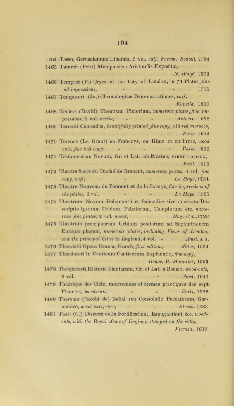 1464 Tasso, Gerusalemme Liberata, 3 vol. calf, Parma, Bodoni, 1/94 1465 Tatareti (Petri) Metaphisicae Aristotelis Expositio, N. Wolff, 1503 1466 Tempest (P.) Cryes of the City of London, in 74 Plates,fine old impressions, - - 1711 1467 Temporarii (Jo.) Chronologicce Demonstrationes, calf, Rupella, 1600 1468 Teniers (David) Theatrum Pictorium, numerous plates,fine im- pressions, 2 vol. russia, - - Antverp. 1658 1469 Terentii Comoedice, beautifully printed fine copy, old red morocco, Paris. 164*2 1470 Terence (Le Grant) en Francoys, en Rime et en Prose, wood cuts, fine tall copy, ... Paris, 1539 1471 Testamentum Novum, Gr. et Lat. ab Erasmo, first edition, Basil. 1516 1472 Theatre Sacrd du Duchd dc Brabant, numerous plates, 4 vol. fine copy, calf, ... La Haye, 1734 1473 Theatre Nouveau du Piemont et de la Savoyc,fine impressions of the plates, 2 vol. • - La Haye, 1725 1474 Theatrum Novum Pedemontii et Sabaudiae sive accurata De- scriptio ipsorum Urbium, Palatiorum, Templorum etc. nume- rous fine plates, 2 vol. uncut, - Hag. Com. 1726 1476 Theatrum praecipuarum Urbium positarum ad Septentrionom Europae plagarn, numerous plates, including Views of London, and the principal Cities in England, 4 vol. - Amst. s.a. 1476 Themistii Opera Omnia, Graicfe, first edition, Aldus, 1534 1477 Theodoreti in Canticum Canticorum Explanatio, fine copy, Romcc, P. Manutius, 1563 1478 Theophrasti Ilistoria Plantarum, Gr. et Lat. a Bodseo, wood-cuts, 2 vol. ... - Amst. 1644 1479 Theorique des Cielz, mouvemens et termes practiijues des sept Planetes, wood-cuts, - - Paris, 1528 1480 Theramo (Jacobi de) Belial seu Consolatio Peccatorum, Ger- manic^, wood-cuts, rare, - - Strasb. 1483 1481 Theti (C.) Discorsi delle Fortificationi, Espugnationi, &c. wood- cuts, with the Royal Arms of England stamped on the sides, Vicenza, 1617