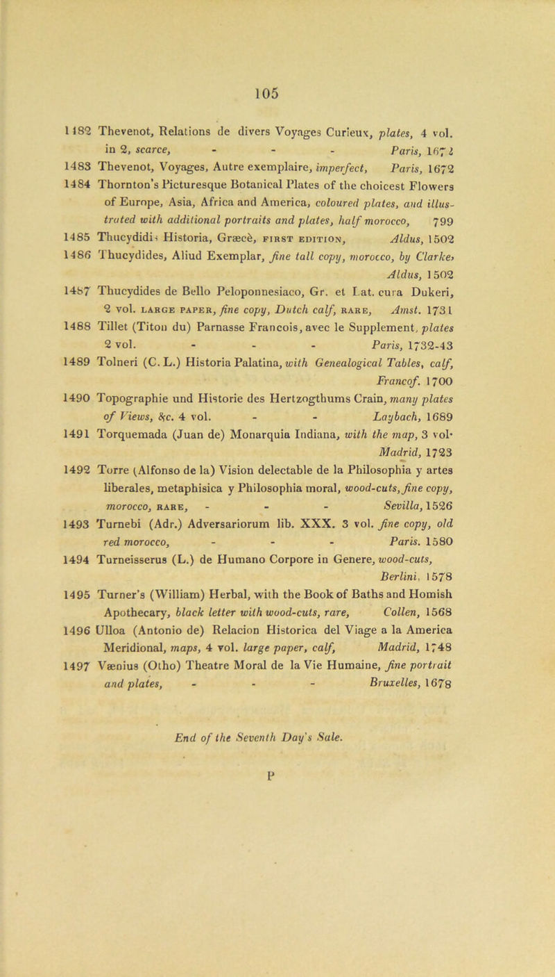 1182 Thevenot, Relations de divers Voyages Curieux, plates, 4 vol. in 2, scarce, - - - Paris, 1671 1483 Thevenot, Voyages, Autre exemplaire, imperfect, Paris, 1672 1484 Thornton’s Picturesque Botanical Plates of the choicest Flowers of Europe, Asia, Africa and America, coloured plates, and illus- trated with additional portraits and plates, half morocco, 799 1485 Thucydidi< Historia, Graec&, first edition, Aldus, 1502 1486 Ihucydides, Aliud Exemplar, fine tall copy, morocco, by Clarke> Aldus, 1502 1487 Thucydides de Bello Peloponnesiaco, Gr. et Lat. cura Dukeri, 2 vol. large paper, fine copy, Dutch calf, rare, Arnst. 1731 1488 Tillet (Titon du) Parnasse Francois, avec le Supplement, plates 2 vol. ... Paris, 1732-43 1489 Tolneri (C.L.) Historia Palatina, with Genealogical Tables, calf, Francof. 1700 1490 Topographie und Historie des Hertzogthums Crain, many plates of Views, Ike, 4 vol. - - Laybach, 1689 1491 Torquemada (Juan de) Monarquia Indiana, with the map, 3 vol* Madrid, 1723 1492 Torre ^ Alfonso de la) Vision delectable de la Philosophia y artes liberales, metaphisica y Philosophia moral, wood-cuts, fine copy, morocco, rare, ... Sevilla, 1526 1493 Turnebi (Adr.) Adversariorum lib. XXX. 3 vol. fine copy, old red morocco, ... Paris. 1580 1494 Turneisserus (L.) de Humano Corpore in Genere, wood-cuts, Berlini, 1578 1495 Turner’s (William) Herbal, with the Book of Baths and Homish Apothecary, black letter with wood-cuts, rare, Collen, 1568 1496 Ulloa (Antonio de) Relacion Historica del Viage a la America Meridional, maps, 4 vol. large paper, calf, Madrid, 1748 1497 Vaenius (Otho) Theatre Moral de la Vie Humaine, fine portrait and plates, - - - Bruxelles, 1678 End of the Seventh Day's Sale. P